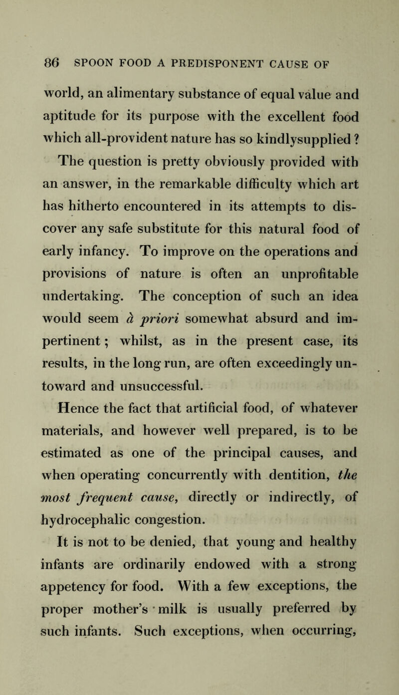 world, an alimentary substance of equal value and aptitude for its purpose with the excellent food which all-provident nature has so kindlysupplied ? The question is pretty obviously provided with an answer, in the remarkable difficulty which art has hitherto encountered in its attempts to dis- cover any safe substitute for this natural food of early infancy. To improve on the operations and provisions of nature is often an unprofitable undertaking. The conception of such an idea would seem a priori somewhat absurd and im- pertinent ; whilst, as in the present case, its results, in the long run, are often exceedingly un- toward and unsuccessful. Hence the fact that artificial food, of whatever materials, and however well prepared, is to be estimated as one of the principal causes, and when operating concurrently with dentition, the most frequent cause, directly or indirectly, of hydrocephalic congestion. It is not to be denied, that young and healthy infants are ordinarily endowed with a strong appetency for food. With a few exceptions, the proper mother’s milk is usually preferred by such infants. Such exceptions, when occurring,