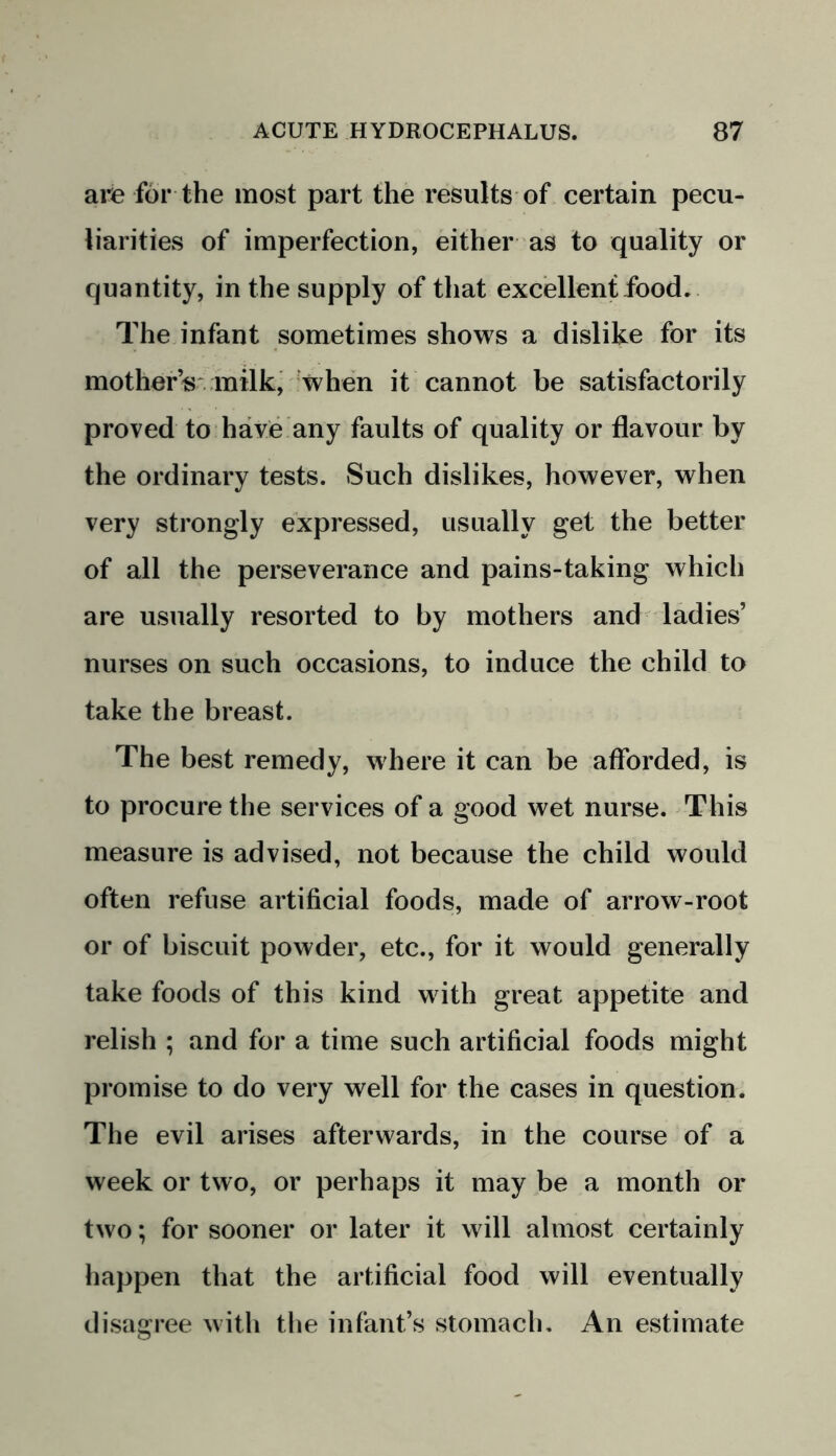 are for the most part the results of certain pecu- liarities of imperfection, either as to quality or quantity, in the supply of that excellent food. The infant sometimes shows a dislike for its mother’s milk, when it cannot be satisfactorily proved to have any faults of quality or flavour by the ordinary tests. Such dislikes, however, when very strongly expressed, usually get the better of all the perseverance and pains-taking which are usually resorted to by mothers and ladies’ nurses on such occasions, to induce the child to take the breast. The best remedy, where it can be afforded, is to procure the services of a good wet nurse. This measure is advised, not because the child would often refuse artificial foods, made of arrow-root or of biscuit powder, etc., for it would generally take foods of this kind with great appetite and relish ; and for a time such artificial foods might promise to do very well for the cases in question. The evil arises afterwards, in the course of a week or two, or perhaps it may be a month or two; for sooner or later it will almost certainly happen that the artificial food will eventually disagree with the infant’s stomach. An estimate
