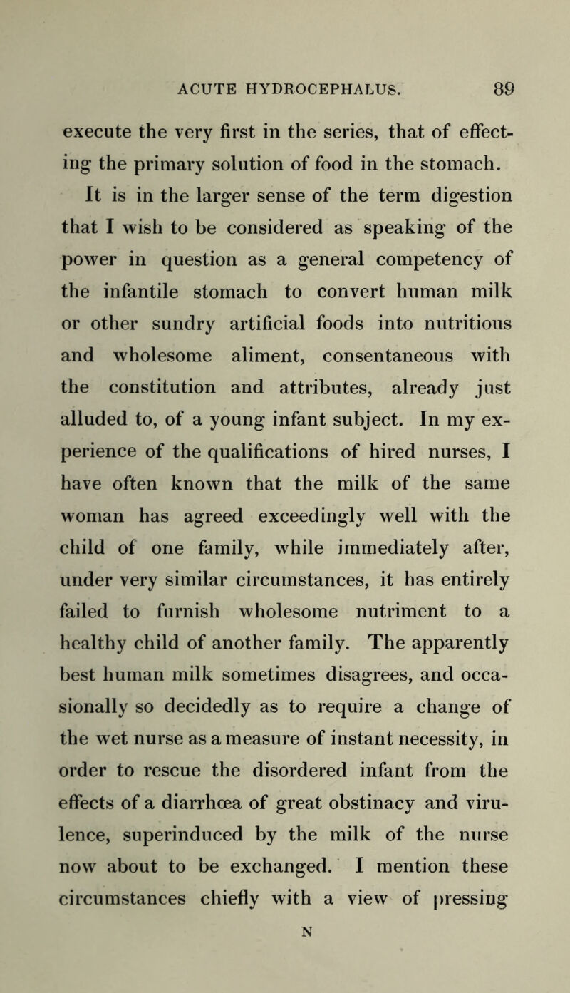 execute the very first in the series, that of effect- ing the primary solution of food in the stomach. It is in the larger sense of the term digestion that I wish to be considered as speaking of the power in question as a general competency of the infantile stomach to convert human milk or other sundry artificial foods into nutritious and wholesome aliment, consentaneous with the constitution and attributes, already just alluded to, of a young infant subject. In my ex- perience of the qualifications of hired nurses, I have often known that the milk of the same woman has agreed exceedingly well with the child of one family, while immediately after, under very similar circumstances, it has entirely failed to furnish wholesome nutriment to a healthy child of another family. The apparently best human milk sometimes disagrees, and occa- sionally so decidedly as to require a change of the wet nurse as a measure of instant necessity, in order to rescue the disordered infant from the effects of a diarrhoea of great obstinacy and viru- lence, superinduced by the milk of the nurse now about to be exchanged. I mention these circumstances chiefly with a view of pressing N