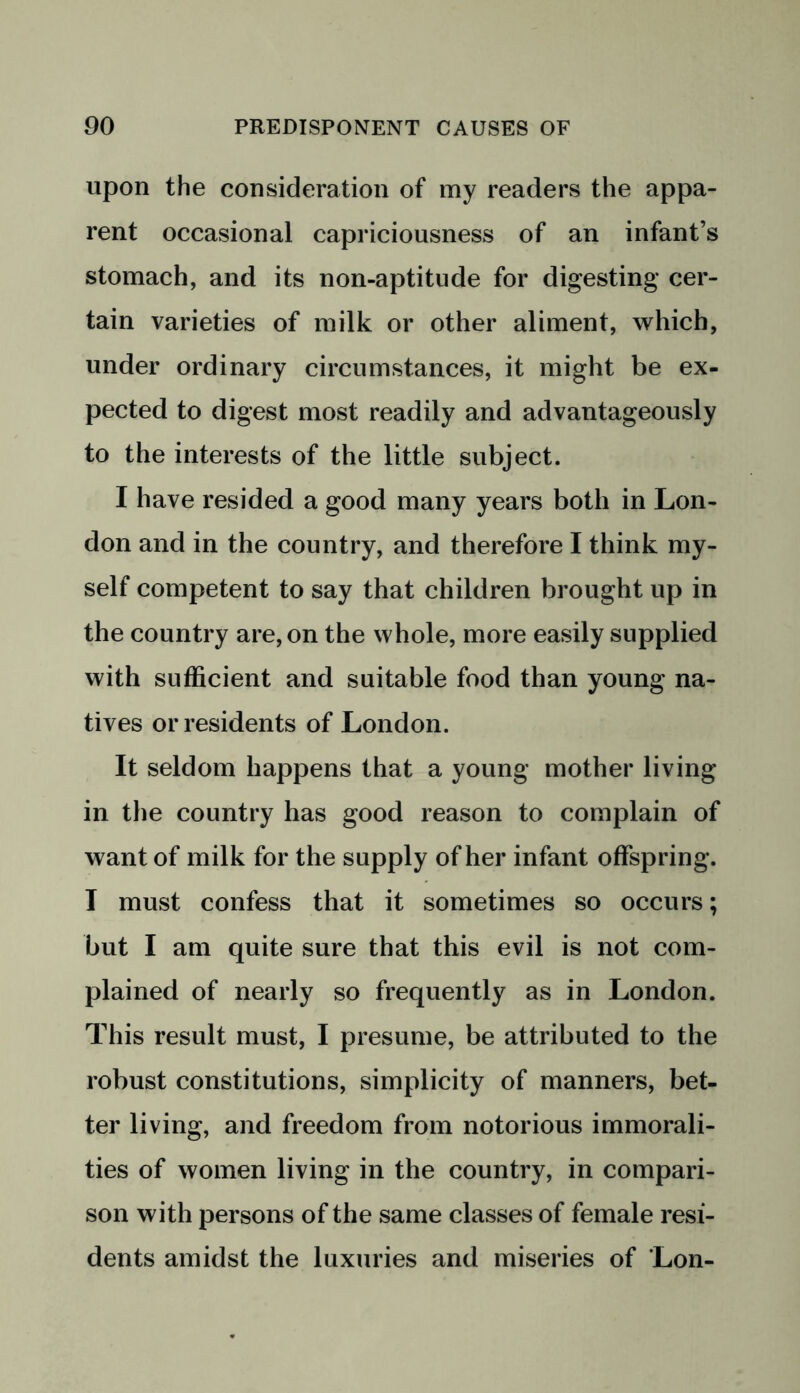 upon the consideration of my readers the appa- rent occasional capriciousness of an infant’s stomach, and its non-aptitude for digesting cer- tain varieties of milk or other aliment, which, under ordinary circumstances, it might be ex- pected to digest most readily and advantageously to the interests of the little subject. I have resided a good many years both in Lon- don and in the country, and therefore I think my- self competent to say that children brought up in the country are, on the whole, more easily supplied with sufficient and suitable food than young na- tives or residents of London. It seldom happens that a young mother living in the country has good reason to complain of want of milk for the supply of her infant offspring. I must confess that it sometimes so occurs; but I am quite sure that this evil is not com- plained of nearly so frequently as in London. This result must, I presume, be attributed to the robust constitutions, simplicity of manners, bet- ter living, and freedom from notorious immorali- ties of women living in the country, in compari- son with persons of the same classes of female resi- dents amidst the luxuries and miseries of Lon-