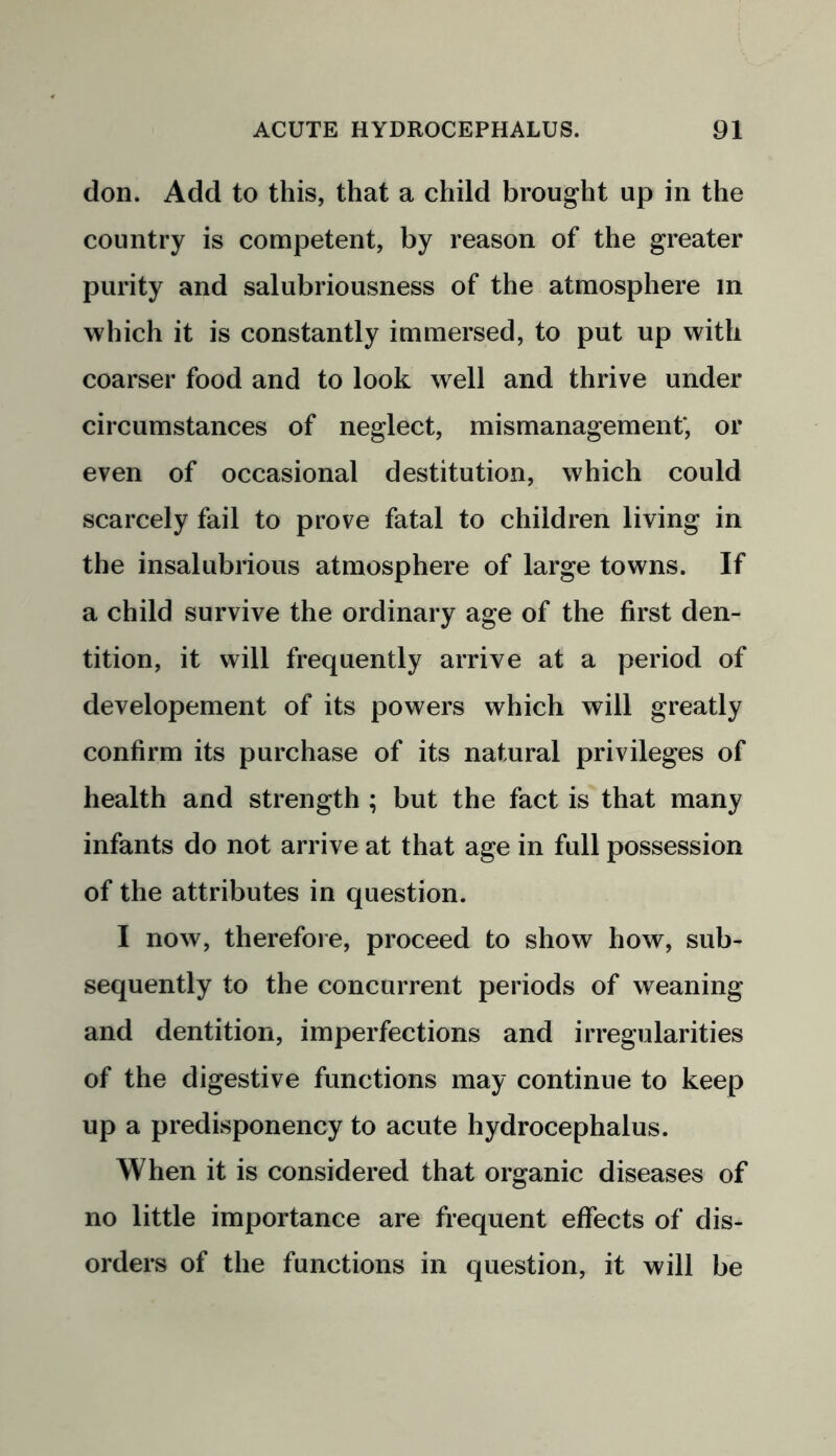 don. Add to this, that a child brought up in the country is competent, by reason of the greater purity and salubriousness of the atmosphere m which it is constantly immersed, to put up with coarser food and to look well and thrive under circumstances of neglect, mismanagement*, or even of occasional destitution, which could scarcely fail to prove fatal to children living in the insalubrious atmosphere of large towns. If a child survive the ordinary age of the first den- tition, it will frequently arrive at a period of developement of its powers which will greatly confirm its purchase of its natural privileges of health and strength ; but the fact is that many infants do not arrive at that age in full possession of the attributes in question. I now, therefore, proceed to show how, sub- sequently to the concurrent periods of weaning and dentition, imperfections and irregularities of the digestive functions may continue to keep up a predisponency to acute hydrocephalus. When it is considered that organic diseases of no little importance are frequent effects of dis- orders of the functions in question, it will be