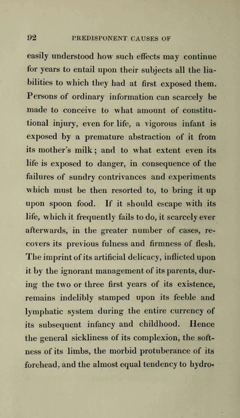 easily understood how such effects may continue for years to entail upon their subjects all the lia- bilities to which they had at first exposed them. Persons of ordinary information can scarcely be made to conceive to what amount of constitu- tional injury, even for life, a vigorous infant is exposed by a premature abstraction of it from its mother’s milk; and to what extent even its life is exposed to danger, in consequence of the failures of sundry contrivances and experiments which must be then resorted to, to bring it up upon spoon food. If it should escape with its life, which it frequently fails to do, it scarcely ever afterwards, in the greater number of cases, re- covers its previous fulness and firmness of flesh. The imprint of its artificial delicacy, inflicted upon it by the ignorant management of its parents, dur- ing the two or three first years of its existence, remains indelibly stamped upon its feeble and lymphatic system during the entire currency of its subsequent infancy and childhood. Hence the general sickliness of its complexion, the soft- ness of its limbs, the morbid protuberance of its forehead, and the almost equal tendency to hydro-