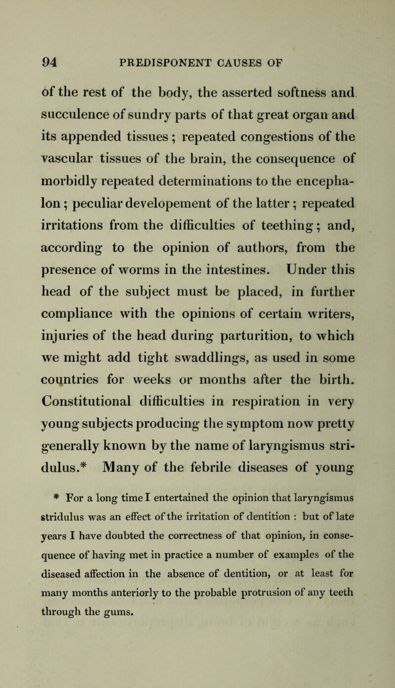 of the rest of the body, the asserted softness and succulence of sundry parts of that great organ and its appended tissues ; repeated congestions of the vascular tissues of the brain, the consequence of morbidly repeated determinations to the encepha- lon ; peculiar developement of the latter; repeated irritations from the difficulties of teething; and, according to the opinion of authors, from the presence of worms in the intestines. Under this head of the subject must be placed, in further compliance with the opinions of certain writers, injuries of the head during parturition, to which we might add tight swaddlings, as used in some countries for weeks or months after the birth. Constitutional difficulties in respiration in very young subjects producing the symptom now pretty generally known by the name of laryngismus stri- dulus.* Many of the febrile diseases of young * For a long time I entertained the opinion that laryngismus stridulus was an effect of the irritation of dentition : but of late years I have doubted the correctness of that opinion, in conse- quence of having met in practice a number of examples of the diseased affection in the absence of dentition, or at least for many months anteriorly to the probable protrusion of any teeth through the gums.