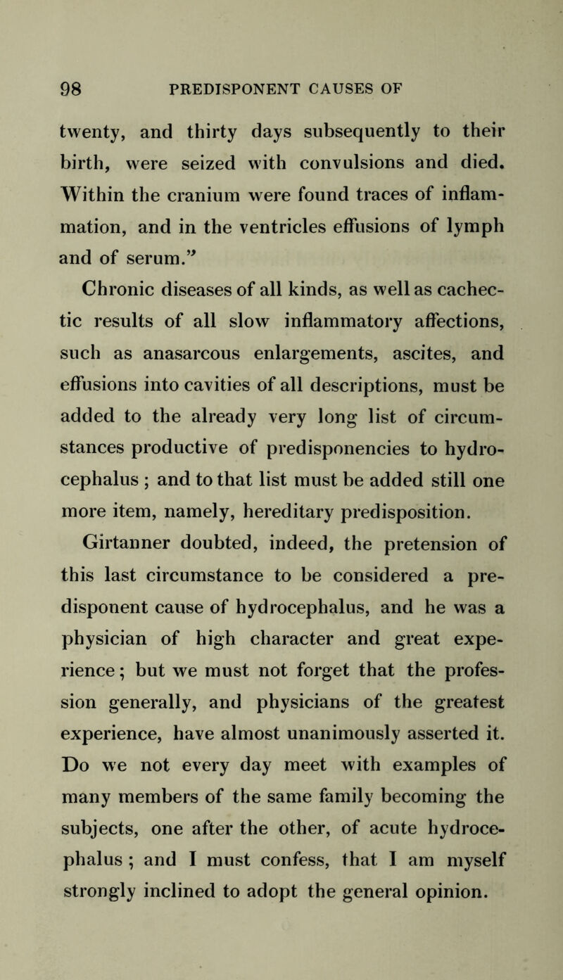 twenty, and thirty days subsequently to their birth, were seized with convulsions and died. Within the cranium were found traces of inflam- mation, and in the ventricles effusions of lymph and of serum.” Chronic diseases of all kinds, as well as cachec- tic results of all slow inflammatory affections, such as anasarcous enlargements, ascites, and effusions into cavities of all descriptions, must be added to the already very long list of circum- stances productive of predisponencies to hydro- cephalus ; and to that list must be added still one more item, namely, hereditary predisposition. Girtanner doubted, indeed, the pretension of this last circumstance to be considered a pre- disponent cause of hydrocephalus, and he was a physician of high character and great expe- rience ; but we must not forget that the profes- sion generally, and physicians of the greatest experience, have almost unanimously asserted it. Do we not every day meet with examples of many members of the same family becoming the subjects, one after the other, of acute hydroce- phalus ; and I must confess, that I am myself strongly inclined to adopt the general opinion.