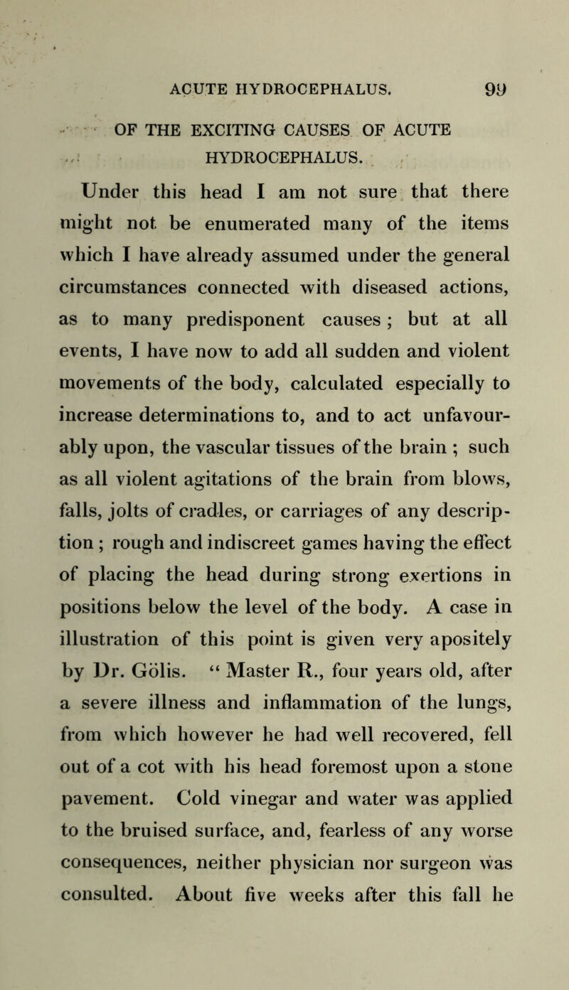 OF THE EXCITING CAUSES OF ACUTE HYDROCEPHALUS. Under this head I am not sure that there might not be enumerated many of the items which I have already assumed under the general circumstances connected with diseased actions, as to many predisponent causes; but at all events, I have now to add all sudden and violent movements of the body, calculated especially to increase determinations to, and to act unfavour- ably upon, the vascular tissues of the brain ; such as all violent agitations of the brain from blows, falls, jolts of cradles, or carriages of any descrip- tion ; rough and indiscreet games having the effect of placing the head during strong exertions in positions below the level of the body. A case in illustration of this point is given very apositely by Dr. Golis. “ Master R., four years old, after a severe illness and inflammation of the lungs, from which however he had well recovered, fell out of a cot with his head foremost upon a stone pavement. Cold vinegar and water was applied to the bruised surface, and, fearless of any worse consequences, neither physician nor surgeon was consulted. About five weeks after this fall he