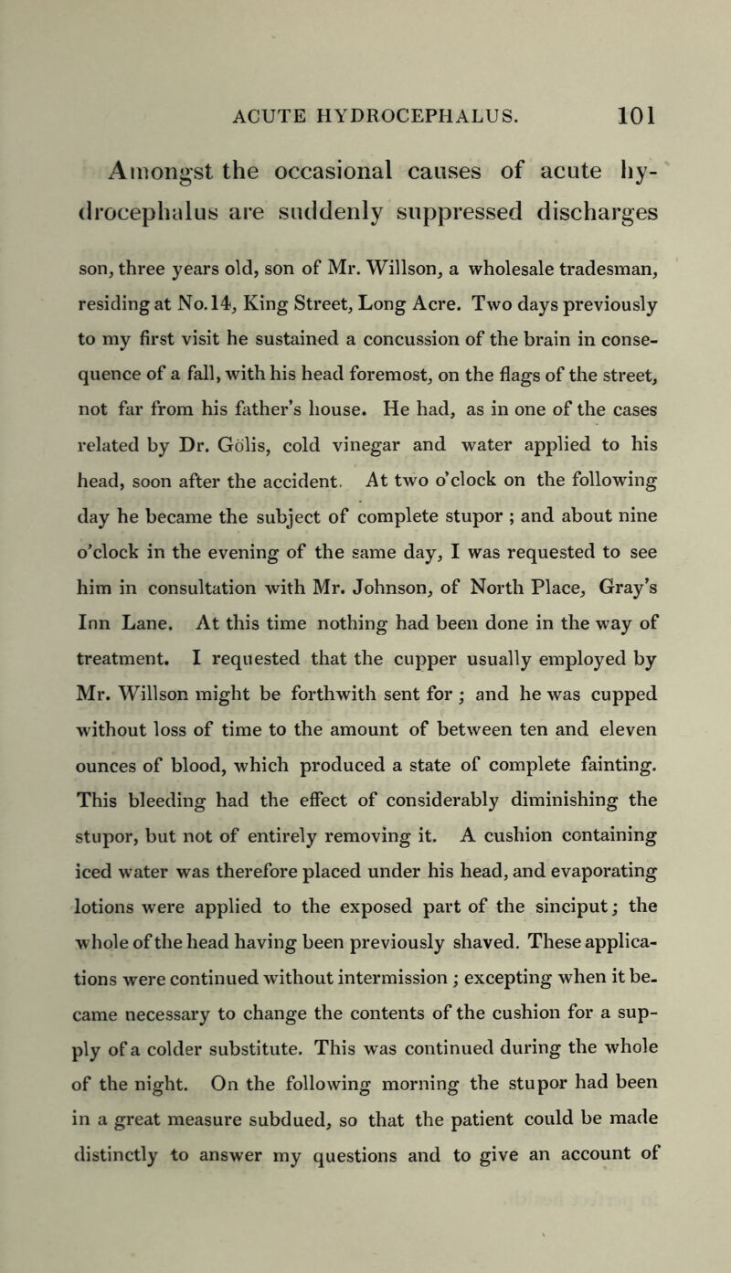 Amongst the occasional causes of acute hy- drocephalus are suddenly suppressed discharges son, three years old, son of Mr. Willson, a wholesale tradesman, residing at No. 14, King Street, Long Acre. Two days previously to my first visit he sustained a concussion of the brain in conse- quence of a fall, with his head foremost, on the flags of the street, not far from his father’s house. He had, as in one of the cases related by Dr. Golis, cold vinegar and water applied to his head, soon after the accident, At two o’clock on the following day he became the subject of complete stupor ; and about nine o’clock in the evening of the same day, I was requested to see him in consultation with Mr. Johnson, of North Place, Gray’s Inn Lane. At this time nothing had been done in the way of treatment. I requested that the cupper usually employed by Mr. Willson might be forthwith sent for; and he was cupped without loss of time to the amount of between ten and eleven ounces of blood, which produced a state of complete fainting. This bleeding had the effect of considerably diminishing the stupor, but not of entirely removing it. A cushion containing iced water was therefore placed under his head, and evaporating lotions were applied to the exposed part of the sinciput; the whole of the head having been previously shaved. These applica- tions were continued without intermission ; excepting when it be- came necessary to change the contents of the cushion for a sup- ply of a colder substitute. This was continued during the whole of the night. On the following morning the stupor had been in a great measure subdued, so that the patient could be made distinctly to answer my questions and to give an account of