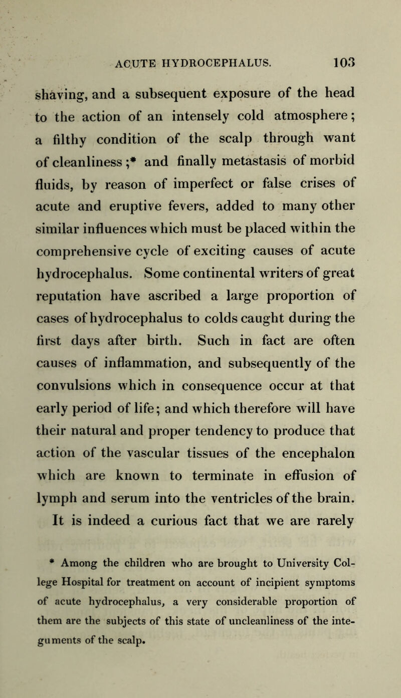 shaving, and a subsequent exposure of the head to the action of an intensely cold atmosphere; a filthy condition of the scalp through want of cleanliness ;* and finally metastasis of morbid fluids, by reason of imperfect or false crises of acute and eruptive fevers, added to many other similar influences which must be placed within the comprehensive cycle of exciting causes of acute hydrocephalus. Some continental writers of great reputation have ascribed a large proportion of cases of hydrocephalus to colds caught during the first days after birth. Such in fact are often causes of inflammation, and subsequently of the convulsions which in consequence occur at that early period of life; and which therefore will have their natural and proper tendency to produce that action of the vascular tissues of the encephalon which are known to terminate in effusion of lymph and serum into the ventricles of the brain. It is indeed a curious fact that we are rarely * Among the children who are brought to University Col- lege Hospital for treatment on account of incipient symptoms of acute hydrocephalus, a very considerable proportion of them are the subjects of this state of uncleanliness of the inte- guments of the scalp.