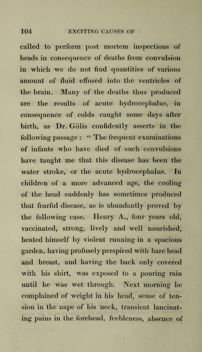 called to perform post mortem inspections of heads in consequence of deaths from convulsion in which we do not find quantities of various amount of fluid effused into the ventricles of the brain. Many of the deaths thus produced are the results of acute hydrocephalus, in consequence of colds caught some days after birth, as Dr. Golis confidently asserts in the following passage : “ The frequent examinations of infants who have died of such convulsions have taught me that this disease has been the water stroke, or the acute hydrocephalus. In children of a more advanced age, the cooling of the head suddenly has sometimes produced that fearful disease, as is abundantly proved by the following case. Henry A., four years old, vaccinated, strong, lively and well nourished, heated himself by violent running in a spacious garden, having profusely perspired with bare head and breast, and having the back only covered with his shirt, was exposed to a pouring rain until he was wet through. Next morning he complained of weight in his head, sense of ten- sion in the nape of his neck, transient lancinat- ing pains in the forehead, feebleness, absence of