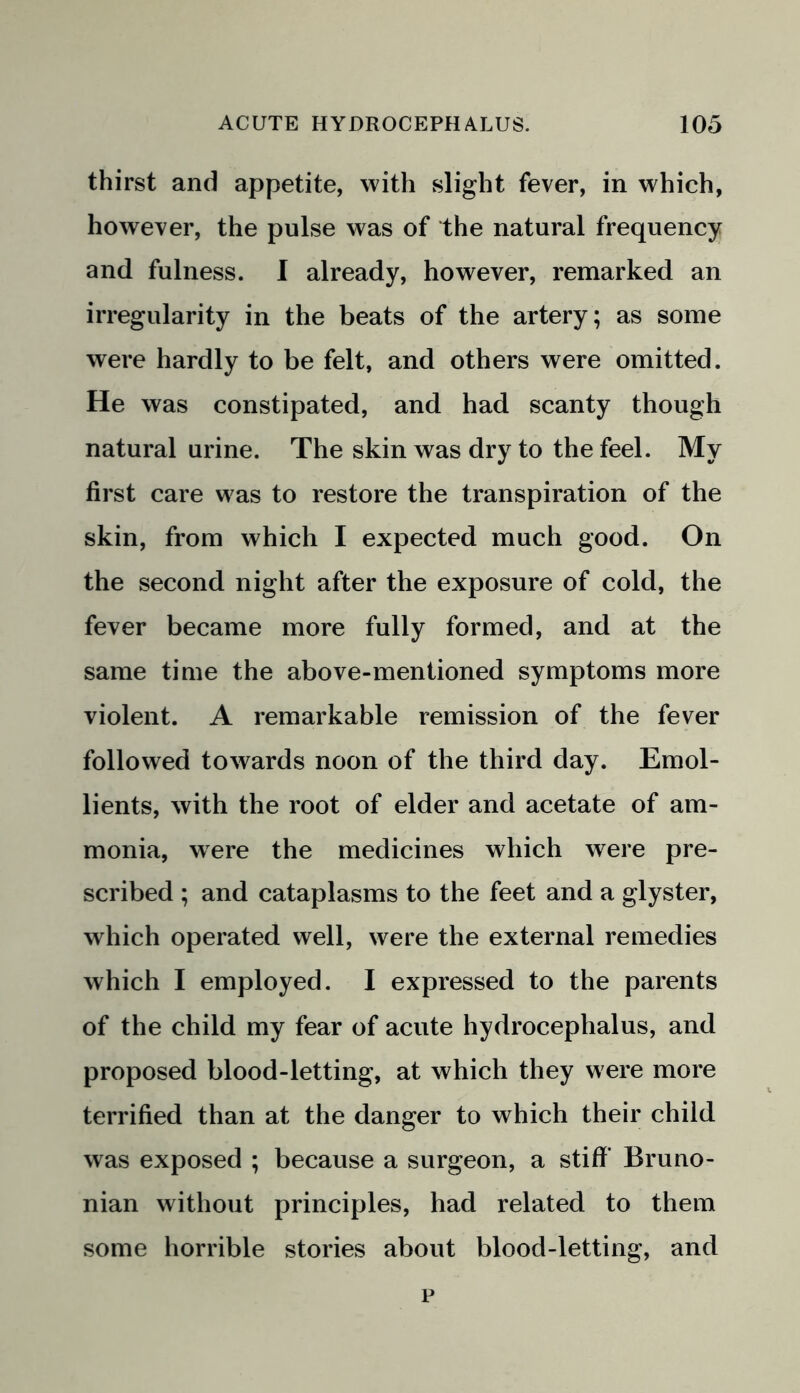 thirst and appetite, with slight fever, in which, however, the pulse was of the natural frequency and fulness. I already, however, remarked an irregularity in the beats of the artery; as some were hardly to be felt, and others were omitted. He was constipated, and had scanty though natural urine. The skin was dry to the feel. My first care was to restore the transpiration of the skin, from which I expected much good. On the second night after the exposure of cold, the fever became more fully formed, and at the same time the above-mentioned symptoms more violent. A remarkable remission of the fever followed towards noon of the third day. Emol- lients, with the root of elder and acetate of am- monia, were the medicines which were pre- scribed ; and cataplasms to the feet and a glyster, which operated well, were the external remedies which I employed. I expressed to the parents of the child my fear of acute hydrocephalus, and proposed blood-letting, at which they were more terrified than at the danger to which their child was exposed ; because a surgeon, a stiff Bruno- nian without principles, had related to them some horrible stories about blood-letting, and p