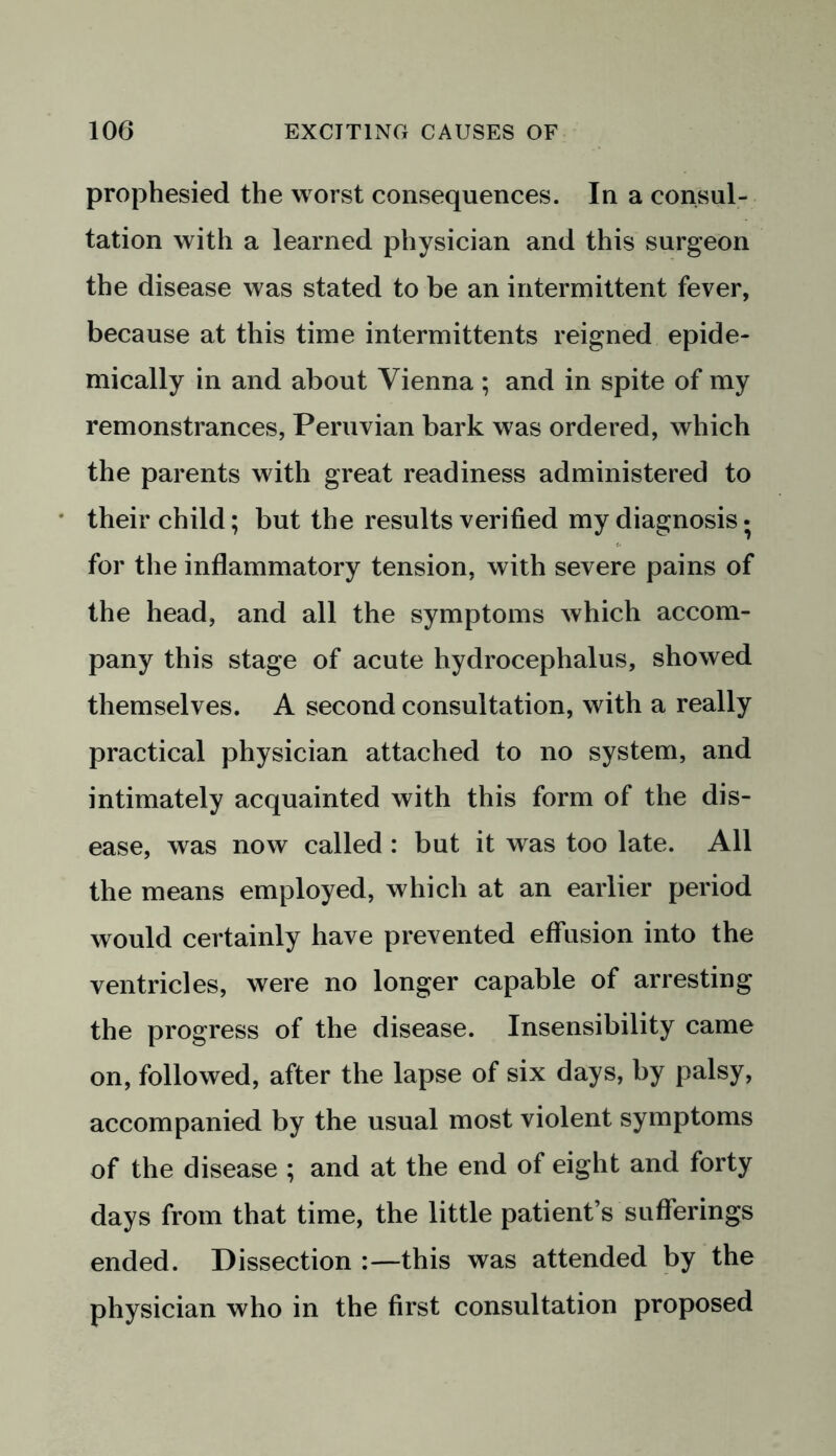 prophesied the worst consequences. In a consul- tation with a learned physician and this surgeon the disease was stated to be an intermittent fever, because at this time intermittents reigned epide- mically in and about Vienna ; and in spite of my remonstrances, Peruvian bark was ordered, which the parents with great readiness administered to their child; but the results verified my diagnosis • for the inflammatory tension, with severe pains of the head, and all the symptoms which accom- pany this stage of acute hydrocephalus, showed themselves. A second consultation, with a really practical physician attached to no system, and intimately acquainted with this form of the dis- ease, was now called : but it was too late. All the means employed, which at an earlier period would certainly have prevented effusion into the ventricles, were no longer capable of arresting the progress of the disease. Insensibility came on, followed, after the lapse of six days, by palsy, accompanied by the usual most violent symptoms of the disease ; and at the end of eight and forty days from that time, the little patient’s sufferings ended. Dissection :—this was attended by the physician who in the first consultation proposed