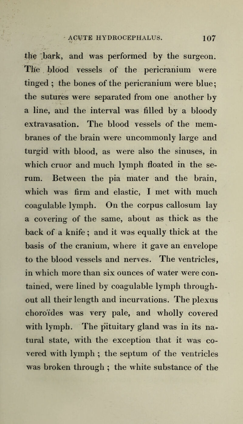 the .bark, and was performed by the surgeon. The blood vessels of the pericranium were tinged ; the bones of the pericranium were blue; the sutures were separated from one another by a line, and the interval was filled by a bloody extravasation. The blood vessels of the mem- branes of the brain were uncommonly large and turgid with blood, as were also the sinuses, in which cruor and much lymph floated in the se- rum. Between the pia mater and the brain, which was firm and elastic, I met with much coagulable lymph. On the corpus callosum lay a covering of the same, about as thick as the back of a knife; and it was equally thick at the basis of the cranium, where it gave an envelope to the blood vessels and nerves. The ventricles, in which more than six ounces of water were con- tained, were lined by coagulable lymph through- out all their length and incurvations. The plexus choroides was very pale, and wholly covered with lymph. The pituitary gland was in its na- tural state, with the exception that it was co- vered with lymph ; the septum of the ventricles was broken through ; the white substance of the