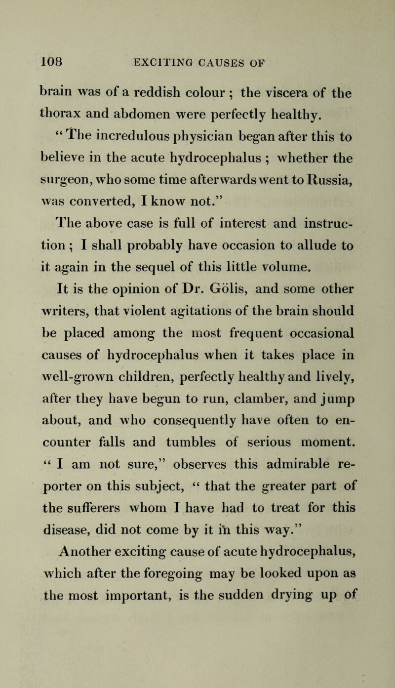 brain was of a reddish colour ; the viscera of the thorax and abdomen were perfectly healthy. “ The incredulous physician began after this to believe in the acute hydrocephalus ; whether the surgeon, who some time afterwards went to Russia, was converted, I know not.” The above case is full of interest and instruc- tion ; I shall probably have occasion to allude to it again in the sequel of this little volume. It is the opinion of Dr. Golis, and some other writers, that violent agitations of the brain should be placed among the most frequent occasional causes of hydrocephalus when it takes place in well-grown children, perfectly healthy and lively, after they have begun to run, clamber, and j ump about, and who consequently have often to en- counter falls and tumbles of serious moment. “ I am not sure,” observes this admirable re- porter on this subject, “ that the greater part of the sufferers whom I have had to treat for this disease, did not come by it in this way.” Another exciting cause of acute hydrocephalus, which after the foregoing may be looked upon as the most important, is the sudden drying up of