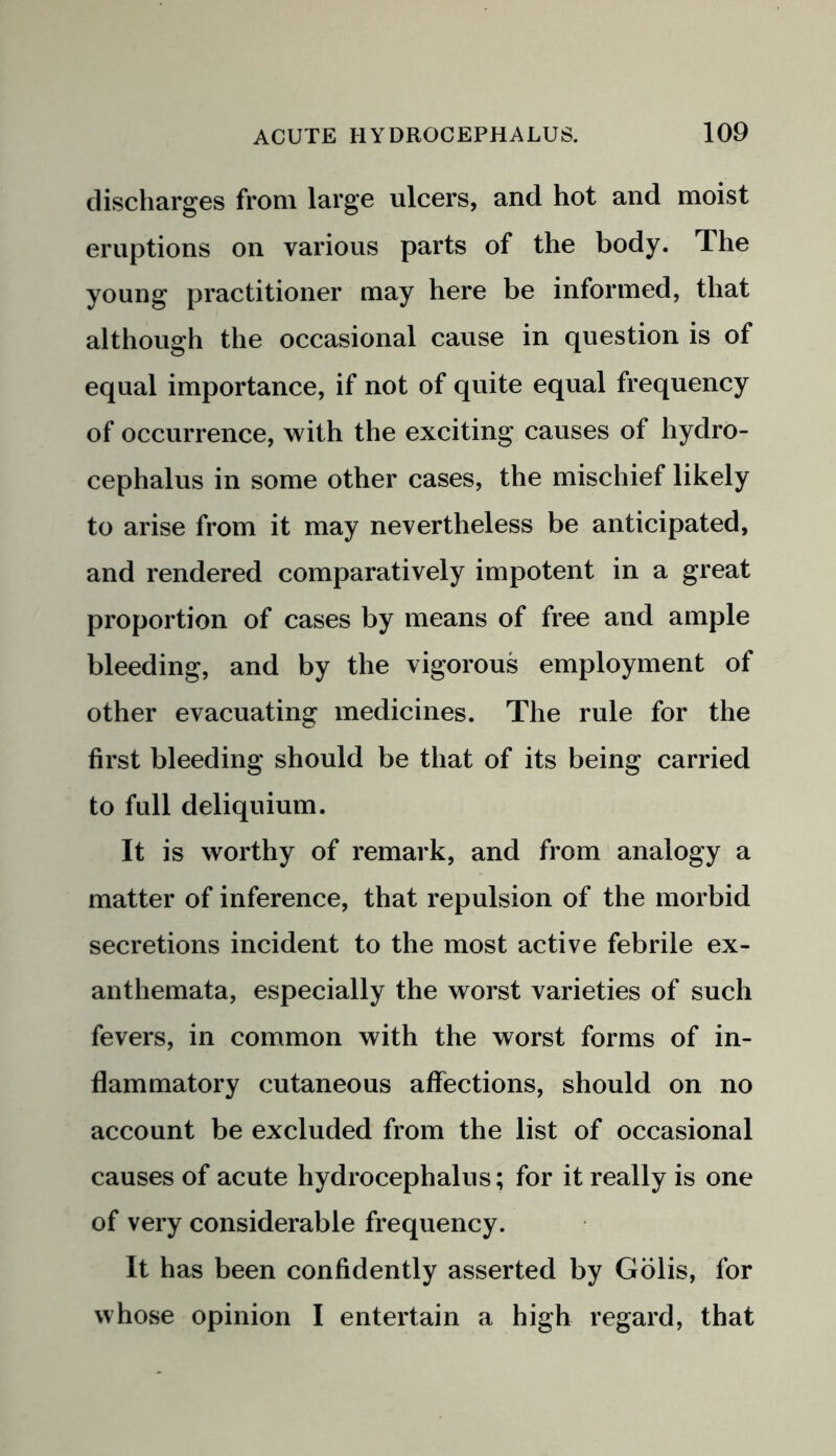 discharges from large ulcers, and hot and moist eruptions on various parts of the body. The young practitioner may here be informed, that although the occasional cause in question is of equal importance, if not of quite equal frequency of occurrence, with the exciting causes of hydro- cephalus in some other cases, the mischief likely to arise from it may nevertheless be anticipated, and rendered comparatively impotent in a great proportion of cases by means of free and ample bleeding, and by the vigorous employment of other evacuating medicines. The rule for the first bleeding should be that of its being carried to full deliquium. It is worthy of remark, and from analogy a matter of inference, that repulsion of the morbid secretions incident to the most active febrile ex- anthemata, especially the worst varieties of such fevers, in common with the worst forms of in- flammatory cutaneous affections, should on no account be excluded from the list of occasional causes of acute hydrocephalus; for it really is one of very considerable frequency. It has been confidently asserted by Golis, for whose opinion I entertain a high regard, that