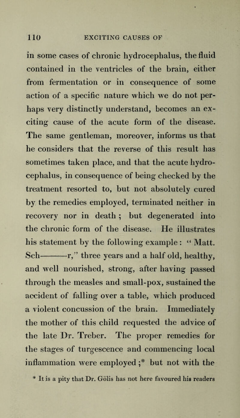 in some cases of chronic hydrocephalus, the fluid contained in the ventricles of the brain, either from fermentation or in consequence of some action of a specific nature which we do not per- haps very distinctly understand, becomes an ex- citing cause of the acute form of the disease. The same gentleman, moreover, informs us that he considers that the reverse of this result has sometimes taken place, and that the acute hydro- cephalus, in consequence of being checked by the treatment resorted to, but not absolutely cured by the remedies employed, terminated neither in recovery nor in death ; but degenerated into the chronic form of the disease. He illustrates his statement by the following example : “ Matt. Sch r,” three years and a half old, healthy, and well nourished, strong, after having passed through the measles and small-pox, sustained the accident of falling over a table, which produced a violent concussion of the brain. Immediately the mother of this child requested the advice of the late Dr. Treber. The proper remedies for the stages of turgescence and commencing local inflammation were employed ;* but not with the * It is a pity that Dr. Golis has not here favoured his readers