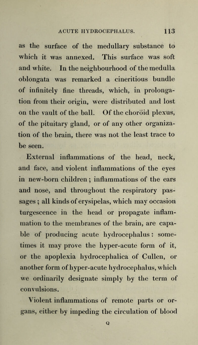 as the surface of the medullary substance to which it was annexed. This surface was soft and white. In the neighbourhood of the medulla oblongata was remarked a cineritious bundle of infinitely fine threads, which, in prolonga- tion from their origin, were distributed and lost on the vault of the ball. Of the choroid plexus, of the pituitary gland, or of any other organiza- tion of the brain, there was not the least trace to be seen. External inflammations of the head, neck, and face, and violent inflammations of the eyes in new-born children; inflammations of the ears and nose, and throughout the respiratory pas- sages ; all kinds of erysipelas, which may occasion turgescence in the head or propagate inflam- mation to the membranes of the brain, are capa- ble of producing acute hydrocephalus : some- times it may prove the hyper-acute form of it, or the apoplexia hydrocephalica of Cullen, or another form of hyper-acute hydrocephalus, which we ordinarily designate simply by the term of convulsions. Violent inflammations of remote parts or or- gans, either by impeding the circulation of blood Q