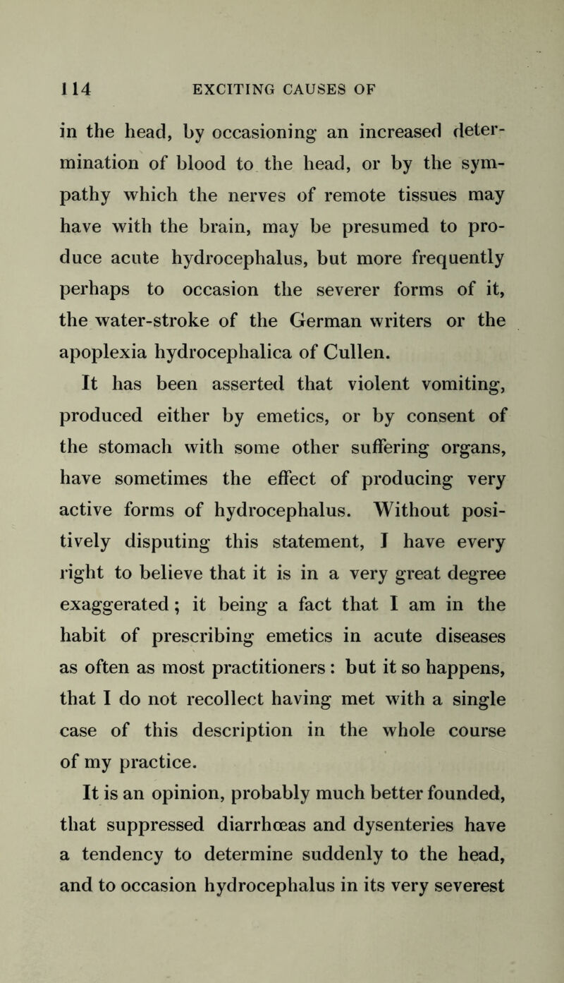 in the head, by occasioning* an increased deter- mination of blood to the head, or by the sym- pathy which the nerves of remote tissues may have with the brain, may be presumed to pro- duce acute hydrocephalus, but more frequently perhaps to occasion the severer forms of it, the water-stroke of the German writers or the apoplexia hydrocephalica of Cullen. It has been asserted that violent vomiting, produced either by emetics, or by consent of the stomach with some other suffering organs, have sometimes the effect of producing very active forms of hydrocephalus. Without posi- tively disputing this statement, I have every l ight to believe that it is in a very great degree exaggerated; it being a fact that I am in the habit of prescribing emetics in acute diseases as often as most practitioners : but it so happens, that I do not recollect having met with a single case of this description in the whole course of my practice. It is an opinion, probably much better founded, that suppressed diarrhoeas and dysenteries have a tendency to determine suddenly to the head, and to occasion hydrocephalus in its very severest