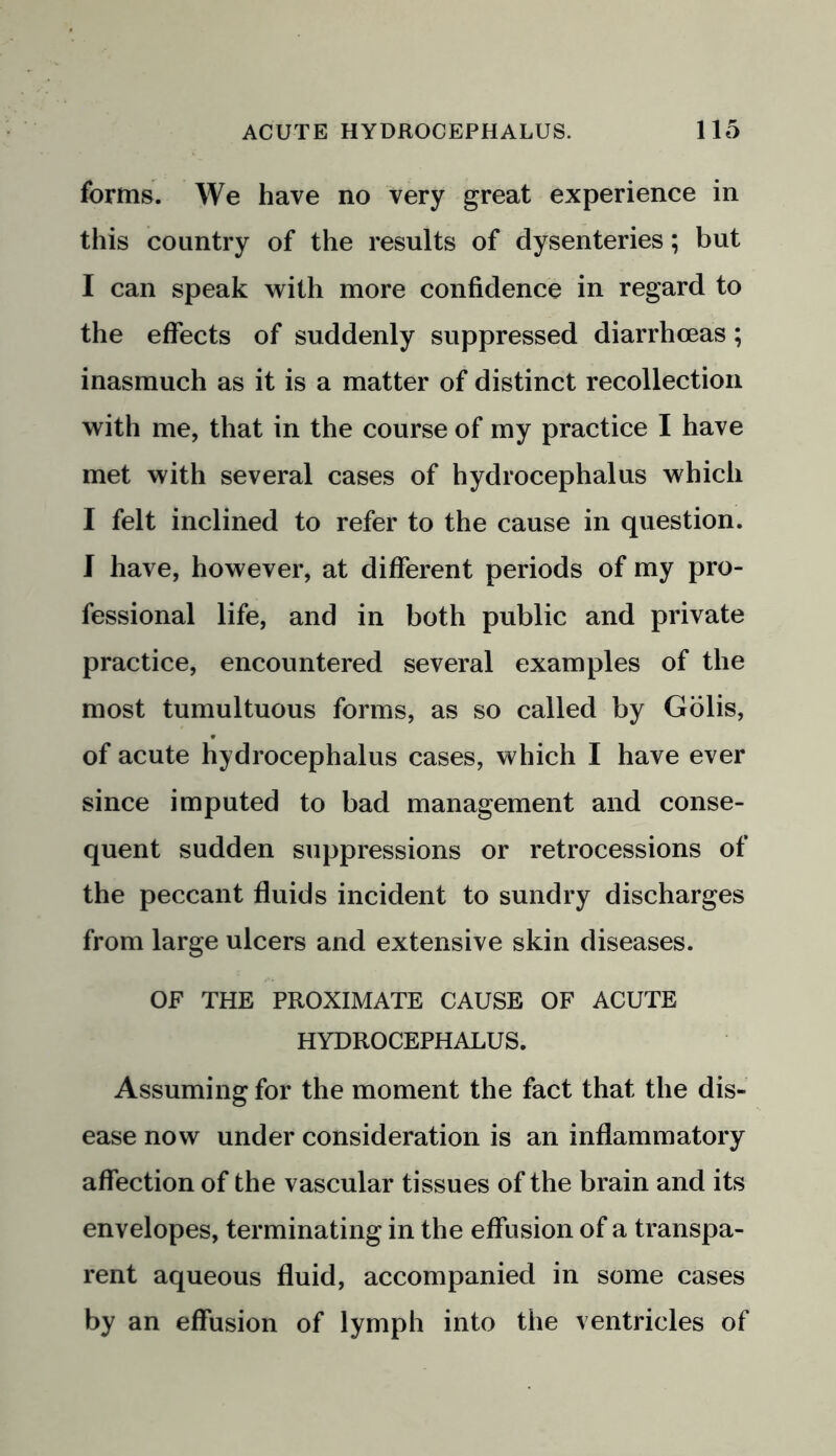 forms. We have no very great experience in this country of the results of dysenteries; but I can speak with more confidence in regard to the effects of suddenly suppressed diarrhoeas; inasmuch as it is a matter of distinct recollection with me, that in the course of my practice I have met with several cases of hydrocephalus which I felt inclined to refer to the cause in question. I have, however, at different periods of my pro- fessional life, and in both public and private practice, encountered several examples of the most tumultuous forms, as so called by Golis, of acute hydrocephalus cases, which I have ever since imputed to bad management and conse- quent sudden suppressions or retrocessions of the peccant fluids incident to sundry discharges from large ulcers and extensive skin diseases. OF THE PROXIMATE CAUSE OF ACUTE HYDROCEPHALUS. Assuming for the moment the fact that the dis- ease now under consideration is an inflammatory affection of the vascular tissues of the brain and its envelopes, terminating in the effusion of a transpa- rent aqueous fluid, accompanied in some cases by an effusion of lymph into the ventricles of