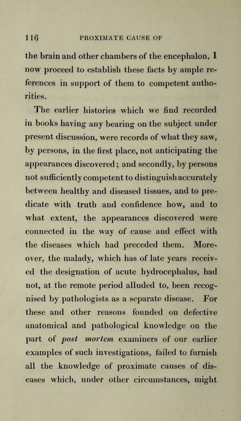 the brain and other chambers of the encephalon, I now proceed to establish these facts by ample re- ferences in support of them to competent autho- rities. The earlier histories which we find recorded in books having any bearing on the subject under present discussion, were records of what they saw, by persons, in the first place, not anticipating the appearances discovered; and secondly, by persons not sufficiently competent to distinguish accurately between healthy and diseased tissues, and to pre- dicate with truth and confidence how, and to what extent, the appearances discovered were connected in the way of cause and effect with the diseases which had preceded them. More- over, the malady, which has of late years receiv- ed the designation of acute hydrocephalus, had not, at the remote period alluded to, been recog- nised by pathologists as a separate disease. For these and other reasons founded on defective anatomical and pathological knowledge on the part of post mortem examiners of our earlier examples of such investigations, failed to furnish all the knowledge of proximate causes of dis- eases which, under other circumstances, might