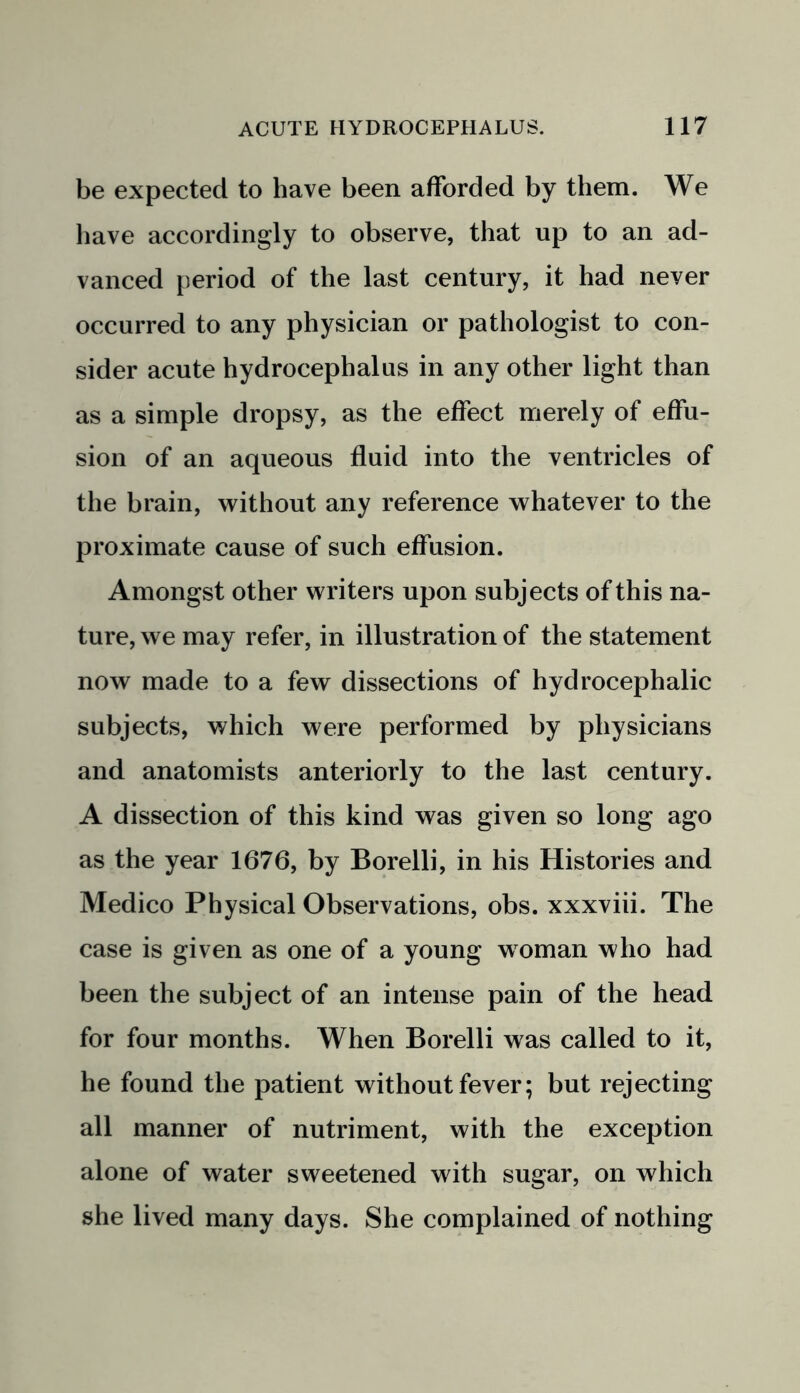 be expected to have been afforded by them. We have accordingly to observe, that up to an ad- vanced period of the last century, it had never occurred to any physician or pathologist to con- sider acute hydrocephalus in any other light than as a simple dropsy, as the effect merely of effu- sion of an aqueous fluid into the ventricles of the brain, without any reference whatever to the proximate cause of such effusion. Amongst other writers upon subjects of this na- ture, we may refer, in illustration of the statement now made to a few dissections of hydrocephalic subjects, which were performed by physicians and anatomists anteriorly to the last century. A dissection of this kind was given so long ago as the year 1676, by Borelli, in his Histories and Medico Physical Observations, obs. xxxviii. The case is given as one of a young woman who had been the subject of an intense pain of the head for four months. When Borelli was called to it, he found the patient without fever; but rejecting all manner of nutriment, with the exception alone of water sweetened with sugar, on which she lived many days. She complained of nothing