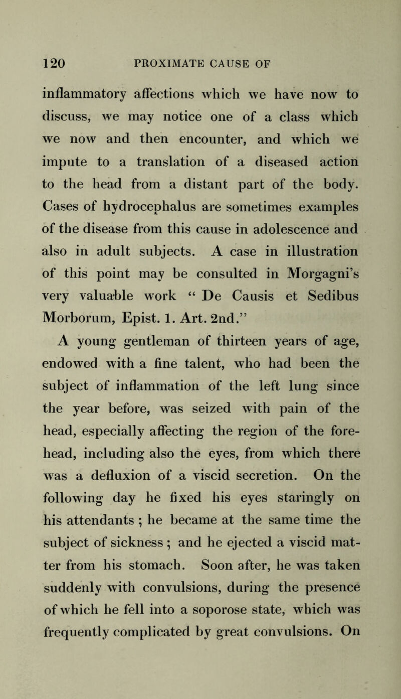 inflammatory affections which we have now to discuss, we may notice one of a class which we now and then encounter, and which we impute to a translation of a diseased action to the head from a distant part of the body. Cases of hydrocephalus are sometimes examples of the disease from this cause in adolescence and also in adult subjects. A case in illustration of this point may be consulted in Morgagni’s very valuable work “ De Causis et Sedibus Morborum, Epist. 1. Art. 2nd.” A young gentleman of thirteen years of age, endowed with a fine talent, who had been the subject of inflammation of the left lung since the year before, was seized with pain of the head, especially affecting the region of the fore- head, including also the eyes, from which there was a defluxion of a viscid secretion. On the following day he fixed his eyes staringly on his attendants ; he became at the same time the subject of sickness; and he ejected a viscid mat- ter from his stomach. Soon after, he was taken suddenly with convulsions, during the presence of which he fell into a soporose state, which was frequently complicated by great convulsions. On