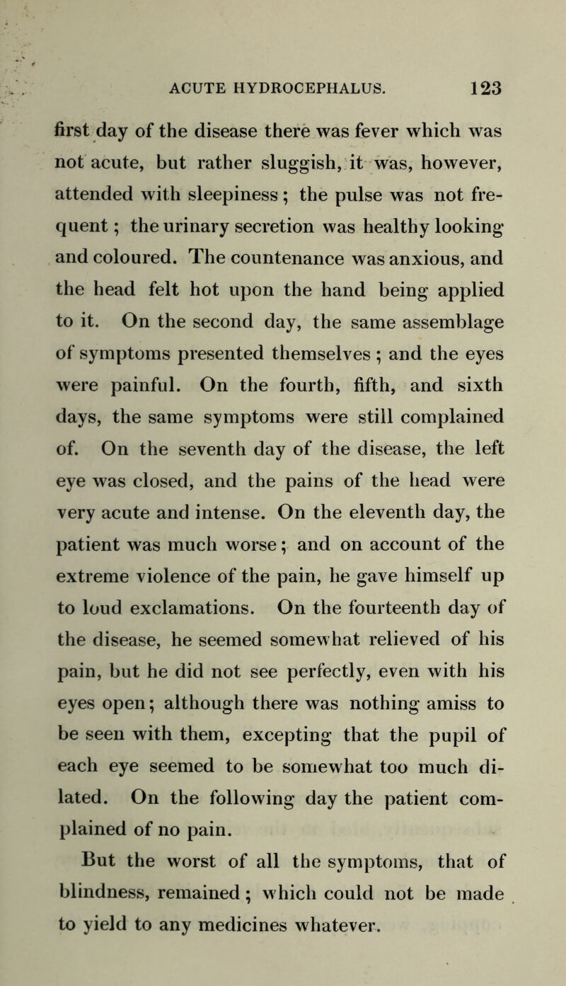 first day of the disease there was fever which was not acute, but rather sluggish, it was, however, attended with sleepiness; the pulse was not fre- quent ; the urinary secretion was healthy looking and coloured. The countenance was anxious, and the head felt hot upon the hand being applied to it. On the second day, the same assemblage of symptoms presented themselves; and the eyes were painful. On the fourth, fifth, and sixth days, the same symptoms were still complained of. On the seventh day of the disease, the left eye was closed, and the pains of the head were very acute and intense. On the eleventh day, the patient was much worse; and on account of the extreme violence of the pain, he gave himself up to loud exclamations. On the fourteenth day of the disease, he seemed somewhat relieved of his pain, but he did not see perfectly, even with his eyes open; although there was nothing amiss to be seen with them, excepting that the pupil of each eye seemed to be somewhat too much di- lated. On the following day the patient com- plained of no pain. But the worst of all the symptoms, that of blindness, remained; which could not be made to yield to any medicines whatever.