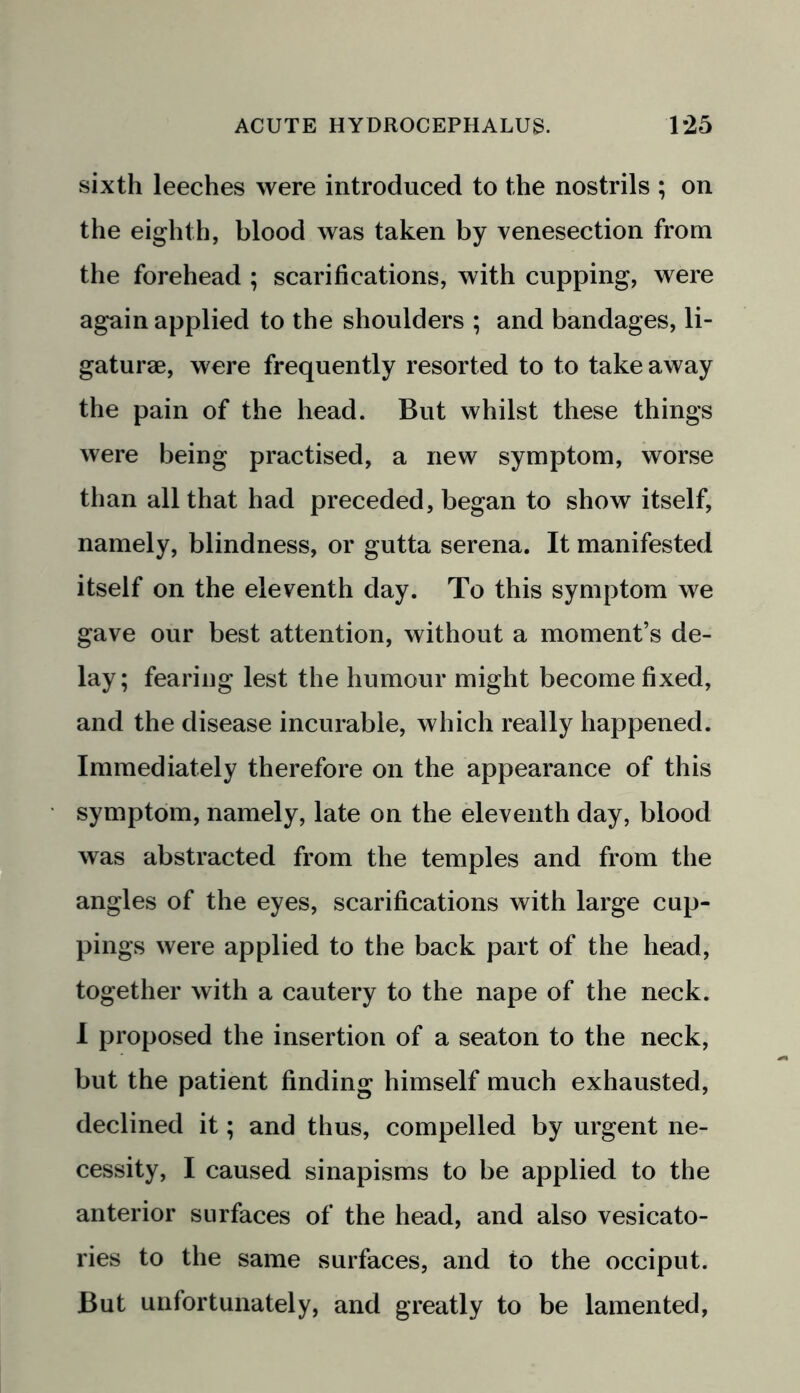sixth leeches were introduced to the nostrils ; on the eighth, blood was taken by venesection from the forehead ; scarifications, with cupping, were again applied to the shoulders ; and bandages, li- gaturae, were frequently resorted to to takeaway the pain of the head. But whilst these things were being practised, a new symptom, worse than all that had preceded, began to show itself, namely, blindness, or gutta serena. It manifested itself on the eleventh day. To this symptom we gave our best attention, without a moment’s de- lay; fearing lest the humour might become fixed, and the disease incurable, which really happened. Immediately therefore on the appearance of this symptom, namely, late on the eleventh day, blood was abstracted from the temples and from the angles of the eyes, scarifications with large cup- pings were applied to the back part of the head, together with a cautery to the nape of the neck. I proposed the insertion of a seaton to the neck, but the patient finding himself much exhausted, declined it; and thus, compelled by urgent ne- cessity, I caused sinapisms to be applied to the anterior surfaces of the head, and also vesicato- ries to the same surfaces, and to the occiput. But unfortunately, and greatly to be lamented,
