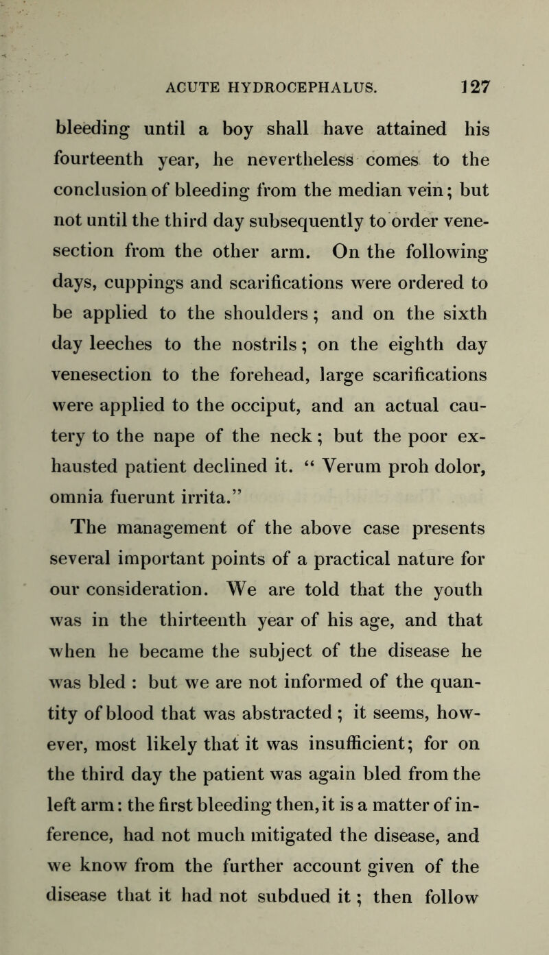 bleeding until a boy shall have attained his fourteenth year, he nevertheless comes to the conclusion of bleeding from the median vein; but not until the third day subsequently to order vene- section from the other arm. On the following days, cuppings and scarifications were ordered to be applied to the shoulders; and on the sixth day leeches to the nostrils; on the eighth day venesection to the forehead, large scarifications were applied to the occiput, and an actual cau- tery to the nape of the neck; but the poor ex- hausted patient declined it. “ Verum proh dolor, omnia fuerunt irrita.” The management of the above case presents several important points of a practical nature for our consideration. We are told that the youth was in the thirteenth year of his age, and that when he became the subject of the disease he was bled : but we are not informed of the quan- tity of blood that was abstracted ; it seems, how- ever, most likely that it was insufficient; for on the third day the patient was again bled from the left arm: the first bleeding then, it is a matter of in- ference, had not much mitigated the disease, and we know from the further account given of the disease that it had not subdued it; then follow