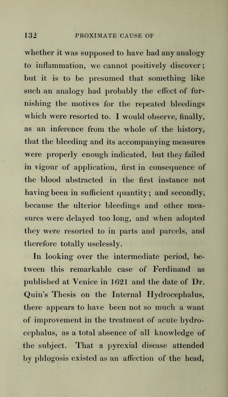 whether it was supposed to have had any analogy to inflammation, we cannot positively discover; but it is to be presumed that something like such an analogy had probably the effect of fur- nishing the motives for the repeated bleedings which were resorted to. I would observe, finally, as an inference from the whole of the history, that the bleeding and its accompanying measures were properly enough indicated, but they failed in vigour of application, first in consequence of the blood abstracted in the first instance not having been in sufficient quantity; and secondly, because the ulterior bleedings and other mea- sures were delayed too long, and when adopted they were resorted to in parts and parcels, and therefore totally uselessly. In looking over the intermediate period, be- tween this remarkable case of Ferdinand as published at Venice in 1621 and the date of Dr. Quin’s Thesis on the Internal Hydrocephalus, there appears to have been not so much a want of improvement in the treatment of acute hydro- cephalus, as a total absence of all knowledge of the subject. That a pyrexial disease attended by phlogosis existed as an affection of the head,