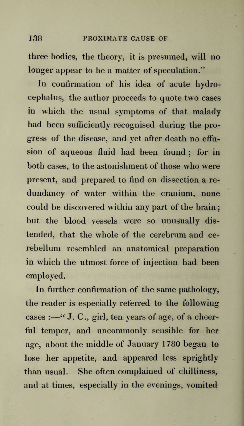 three bodies, the theory, it is presumed, will no longer appear to be a matter of speculation.” In confirmation of his idea of acute hydro- cephalus, the author proceeds to quote two cases in which the usual symptoms of that malady had been sufficiently recognised during the pro- gress of the disease, and yet after death no effu- sion of aqueous fluid had been found ; for in both cases, to the astonishment of those who were present, and prepared to find on dissection a re- dundancy of water within the cranium, none could be discovered within any part of the brain; but the blood vessels were so unusually dis- tended, that the whole of the cerebrum and ce- rebellum resembled an anatomical preparation in which the utmost force of injection had been employed. In further confirmation of the same pathology, the reader is especially referred to the following cases :—“ J. C., girl, ten years of age, of a cheer- ful temper, and uncommonly sensible for her age, about the middle of January 1780 began to lose her appetite, and appeared less sprightly than usual. She often complained of chilliness, and at times, especially in the evenings, vomited