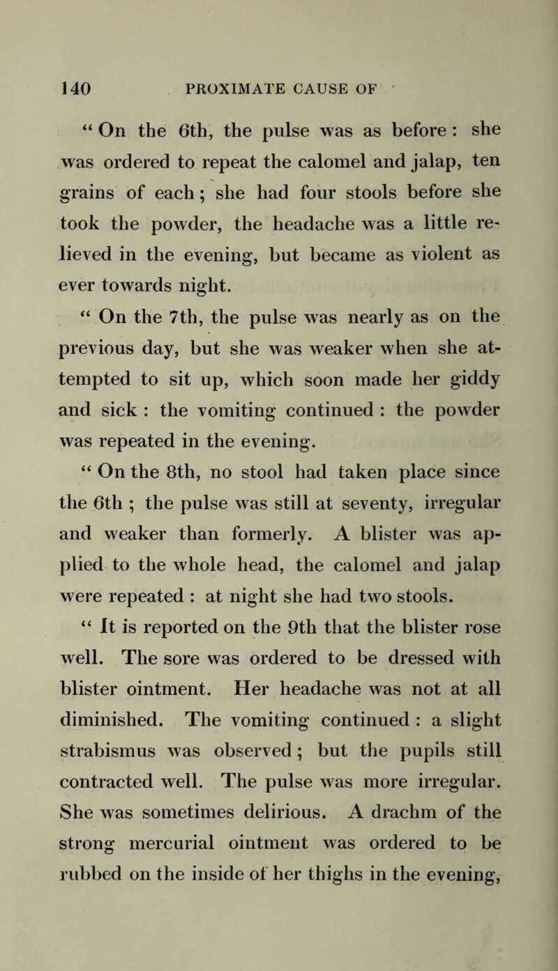 “ On the 6th, the pulse was as before : she was ordered to repeat the calomel and jalap, ten grains of each; she had four stools before she took the powder, the headache was a little re- lieved in the evening, but became as violent as ever towards night. “ On the 7th, the pulse was nearly as on the previous day, but she was weaker when she at- tempted to sit up, which soon made her giddy and sick : the vomiting continued : the powder was repeated in the evening. “ On the 8th, no stool had taken place since the 6th ; the pulse was still at seventy, irregular and weaker than formerly. A blister was ap- plied to the whole head, the calomel and jalap were repeated : at night she had two stools. “ It is reported on the 9th that the blister rose well. The sore was ordered to be dressed with blister ointment. Her headache was not at all diminished. The vomiting continued : a slight strabismus was observed; but the pupils still contracted well. The pulse was more irregular. She was sometimes delirious. A drachm of the strong mercurial ointment was ordered to be rubbed on the inside of her thighs in the evening,