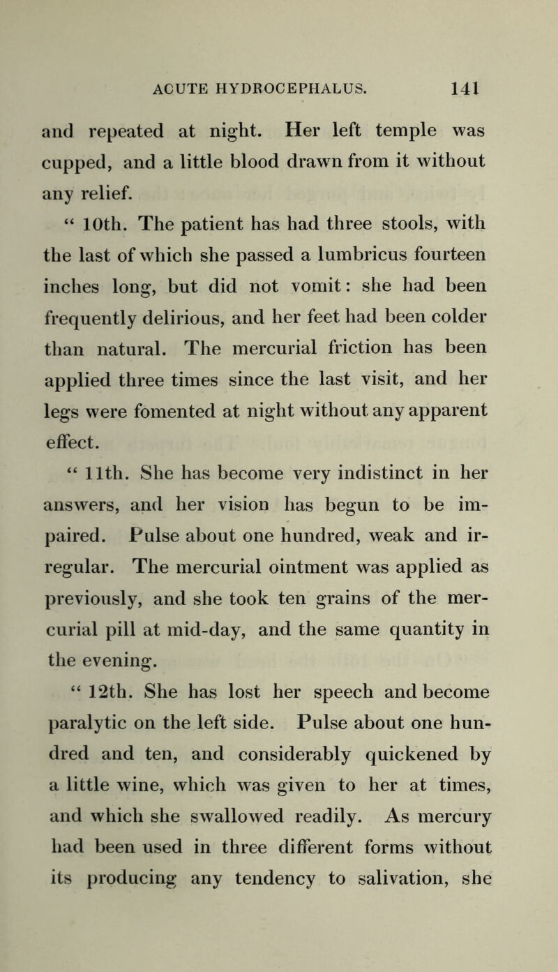 and repeated at night. Her left temple was cupped, and a little blood drawn from it without any relief. “ 10th. The patient has had three stools, with the last of which she passed a lumbricus fourteen inches long, but did not vomit: she had been frequently delirious, and her feet had been colder than natural. The mercurial friction has been applied three times since the last visit, and her legs were fomented at night without any apparent effect. “ 11th. She has become very indistinct in her answers, and her vision has begun to be im- paired. Pulse about one hundred, weak and ir- regular. The mercurial ointment was applied as previously, and she took ten grains of the mer- curial pill at mid-day, and the same quantity in the evening. “ 12th. She has lost her speech and become paralytic on the left side. Pulse about one hun- dred and ten, and considerably quickened by a little wine, which was given to her at times, and which she swallowed readily. As mercury had been used in three different forms without its producing any tendency to salivation, she