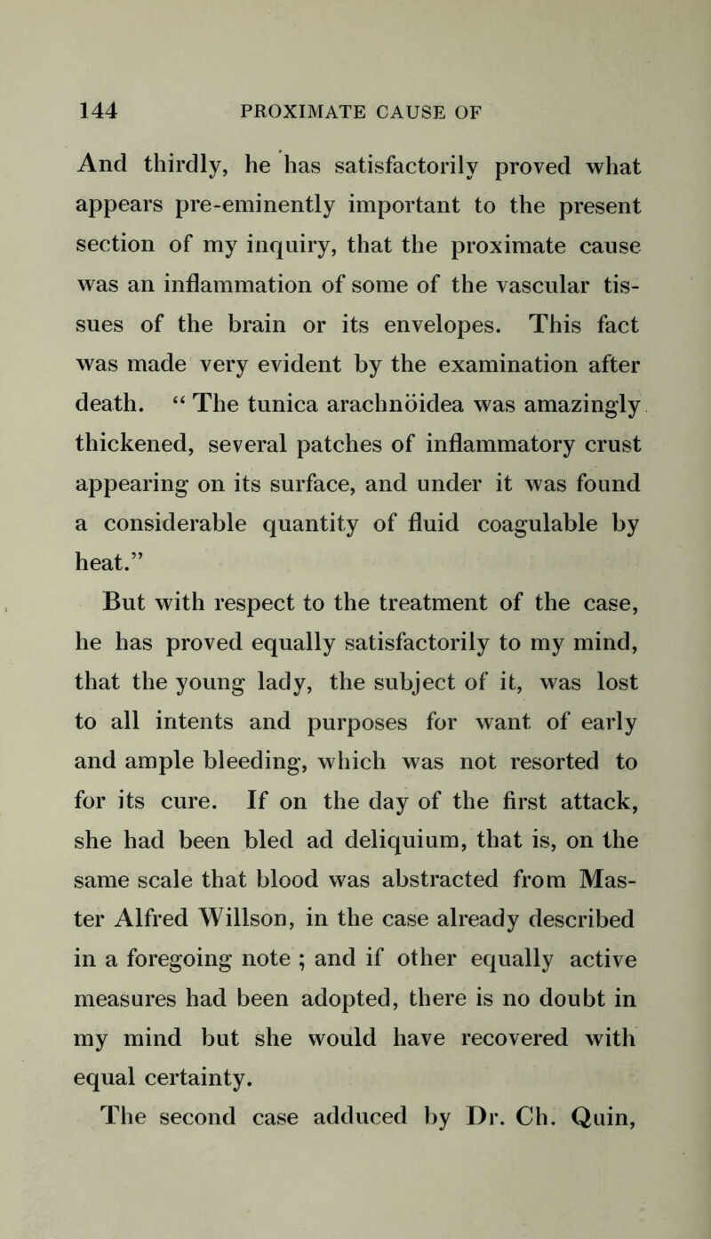 And thirdly, he has satisfactorily proved what appears pre-eminently important to the present section of my inquiry, that the proximate cause was an inflammation of some of the vascular tis- sues of the brain or its envelopes. This fact was made very evident by the examination after death. “ The tunica arachnoidea was amazingly thickened, several patches of inflammatory crust appearing on its surface, and under it was found a considerable quantity of fluid coagulable by heat.” But with respect to the treatment of the case, he has proved equally satisfactorily to my mind, that the young lady, the subject of it, was lost to all intents and purposes for want of early and ample bleeding, which was not resorted to for its cure. If on the day of the first attack, she had been bled ad deliquium, that is, on the same scale that blood was abstracted from Mas- ter Alfred Willson, in the case already described in a foregoing note ; and if other equally active measures had been adopted, there is no doubt in my mind but she would have recovered with equal certainty. The second case adduced by Dr. Ch. Quin,