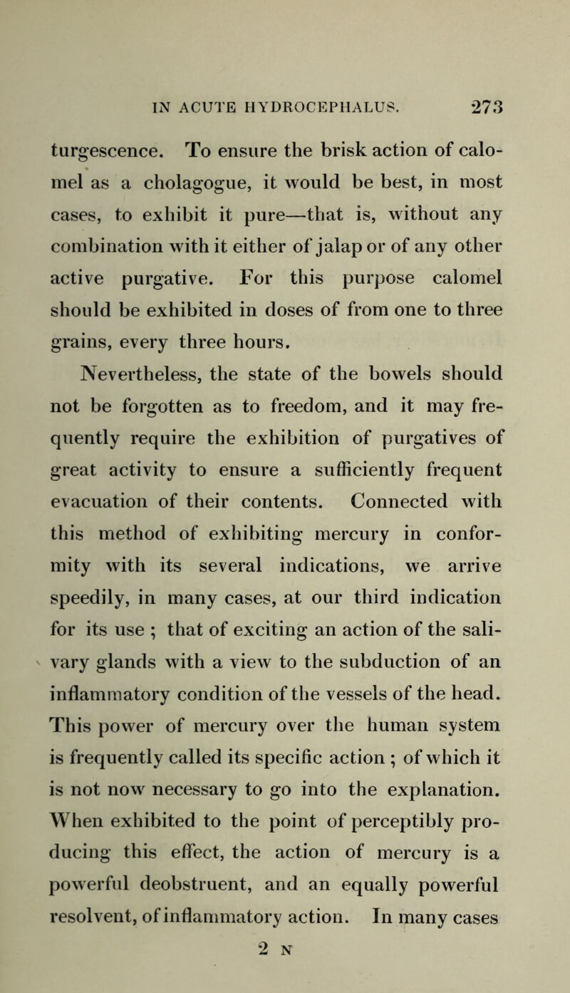 turgescence. To ensure the brisk action of calo- mel as a cholagogue, it would be best, in most cases, to exhibit it pure—that is, without any combination with it either of jalap or of any other active purgative. For this purpose calomel should be exhibited in doses of from one to three grains, every three hours. Nevertheless, the state of the bowels should not be forgotten as to freedom, and it may fre- quently require the exhibition of purgatives of great activity to ensure a sufficiently frequent evacuation of their contents. Connected with this method of exhibiting mercury in confor- mity with its several indications, we arrive speedily, in many cases, at our third indication for its use ; that of exciting an action of the sali- vary glands with a view to the subduction of an inflammatory condition of the vessels of the head. This power of mercury over the human system is frequently called its specific action ; of which it is not now necessary to go into the explanation. When exhibited to the point of perceptibly pro- ducing this effect, the action of mercury is a powerful deobstruent, and an equally powerful resolvent, of inflammatory action. In many cases 2 n-