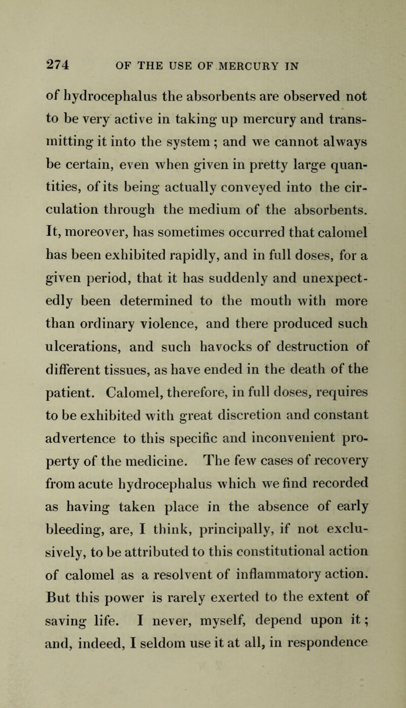of hydrocephalus the absorbents are observed not to be very active in taking up mercury and trans- mitting it into the system; and we cannot always be certain, even when given in pretty large quan- tities, of its being actually conveyed into the cir- culation through the medium of the absorbents. It, moreover, has sometimes occurred that calomel has been exhibited rapidly, and in full doses, for a given period, that it has suddenly and unexpect- edly been determined to the mouth with more than ordinary violence, and there produced such ulcerations, and such havocks of destruction of different tissues, as have ended in the death of the patient. Calomel, therefore, in full doses, requires to be exhibited with great discretion and constant advertence to this specific and inconvenient pro- perty of the medicine. The few cases of recovery from acute hydrocephalus which we find recorded as having taken place in the absence of early bleeding, are, I think, principally, if not exclu- sively, to be attributed to this constitutional action of calomel as a resolvent of inflammatory action. But this power is rarely exerted to the extent of saving life. I never, myself, depend upon it; and, indeed, I seldom use it at all, in respondence