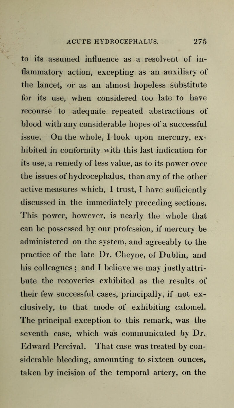 to its assumed influence as a resolvent of in- flammatory action, excepting as an auxiliary of the lancet, or as an almost hopeless substitute for its use, when considered too late to have recourse to adequate repeated abstractions of blood with any considerable hopes of a successful issue. On the whole, I look upon mercury, ex- hibited in conformity with this last indication for its use, a remedy of less value, as to its power over the issues of hydrocephalus, than any of the other active measures which, I trust, I have sufficiently discussed in the immediately preceding sections. This power, however, is nearly the whole that can be possessed by our profession, if mercury be administered on the system, and agreeably to the practice of the late Dr. Cheyne, of Dublin, and his colleagues ; and I believe we may justly attri- bute the recoveries exhibited as the results of their few successful cases, principally, if not ex- clusively, to that mode of exhibiting calomel. The principal exception to this remark, was the seventh case, which was communicated by Dr. Edward Percival. That case was treated by con- siderable bleeding, amounting to sixteen ounces, taken by incision of the temporal artery, on the