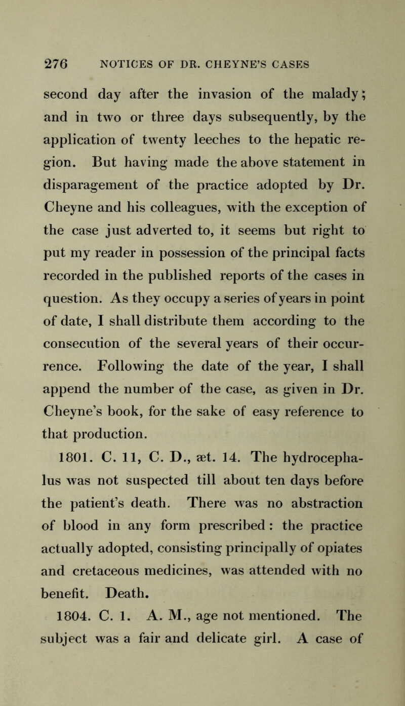 second day after the invasion of the malady; and in two or three days subsequently, by the application of twenty leeches to the hepatic re- gion. But having made the above statement in disparagement of the practice adopted by Dr. Cheyne and his colleagues, with the exception of the case just adverted to, it seems but right to put my reader in possession of the principal facts recorded in the published reports of the cases in question. As they occupy a series of years in point of date, I shall distribute them according to the consecution of the several years of their occur- rence. Following the date of the year, I shall append the number of the case, as given in Dr. Cheyne’s book, for the sake of easy reference to that production. 1801. C. 11, C. D., aet. 14. The hydrocepha- lus was not suspected till about ten days before the patient’s death. There was no abstraction of blood in any form prescribed : the practice actually adopted, consisting principally of opiates and cretaceous medicines, was attended with no benefit. Death. 1804. C. 1. A. M., age not mentioned. The subject was a fair and delicate girl. A case of