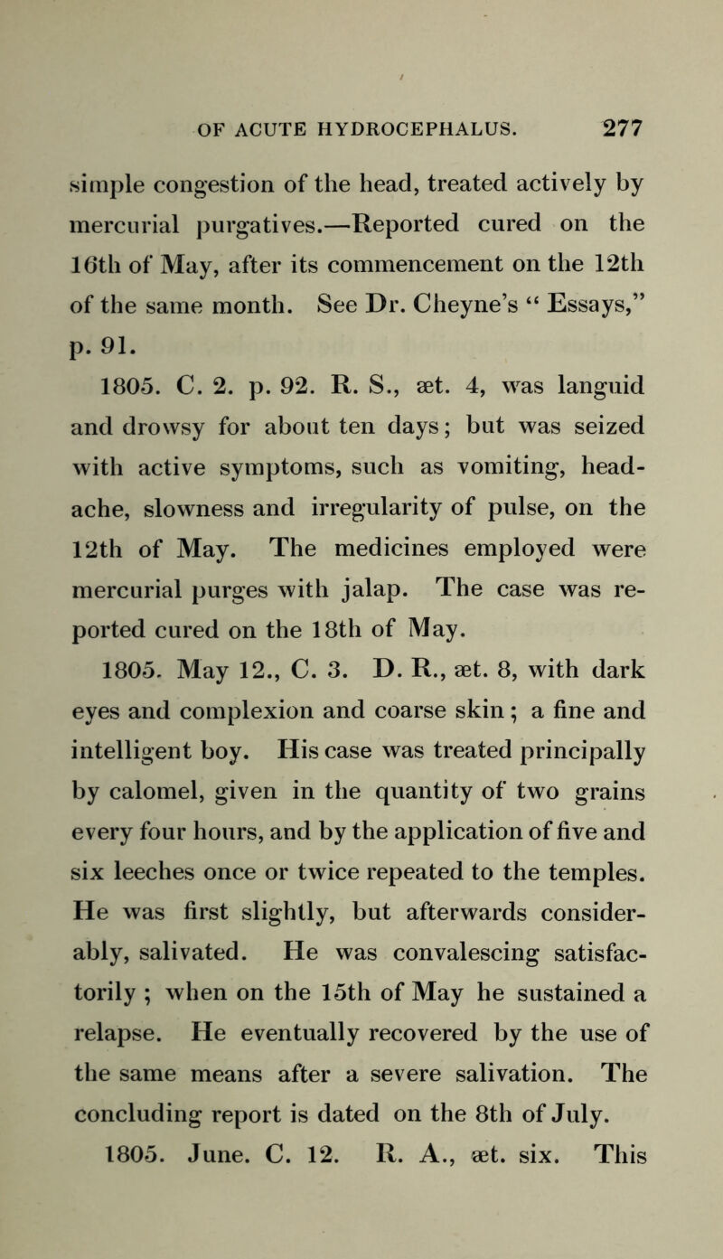 simple congestion of the head, treated actively by mercurial purgatives.—Reported cured on the 16th of May, after its commencement on the 12th of the same month. See Dr. Cheyne’s “ Essays,” p. 91. 1805. C. 2. p. 92. R. S., set. 4, was languid and drowsy for about ten days; but was seized with active symptoms, such as vomiting, head- ache, slowness and irregularity of pulse, on the 12th of May. The medicines employed were mercurial purges with jalap. The case was re- ported cured on the 18th of May. 1805. May 12., C. 3. D. R., set. 8, with dark eyes and complexion and coarse skin; a fine and intelligent boy. His case was treated principally by calomel, given in the quantity of two grains every four hours, and by the application of five and six leeches once or twice repeated to the temples. He was first slightly, but afterwards consider- ably, salivated. He was convalescing satisfac- torily ; when on the 15th of May he sustained a relapse. He eventually recovered by the use of the same means after a severe salivation. The concluding report is dated on the 8th of July. 1805. June. C. 12. R. A., eet. six. This
