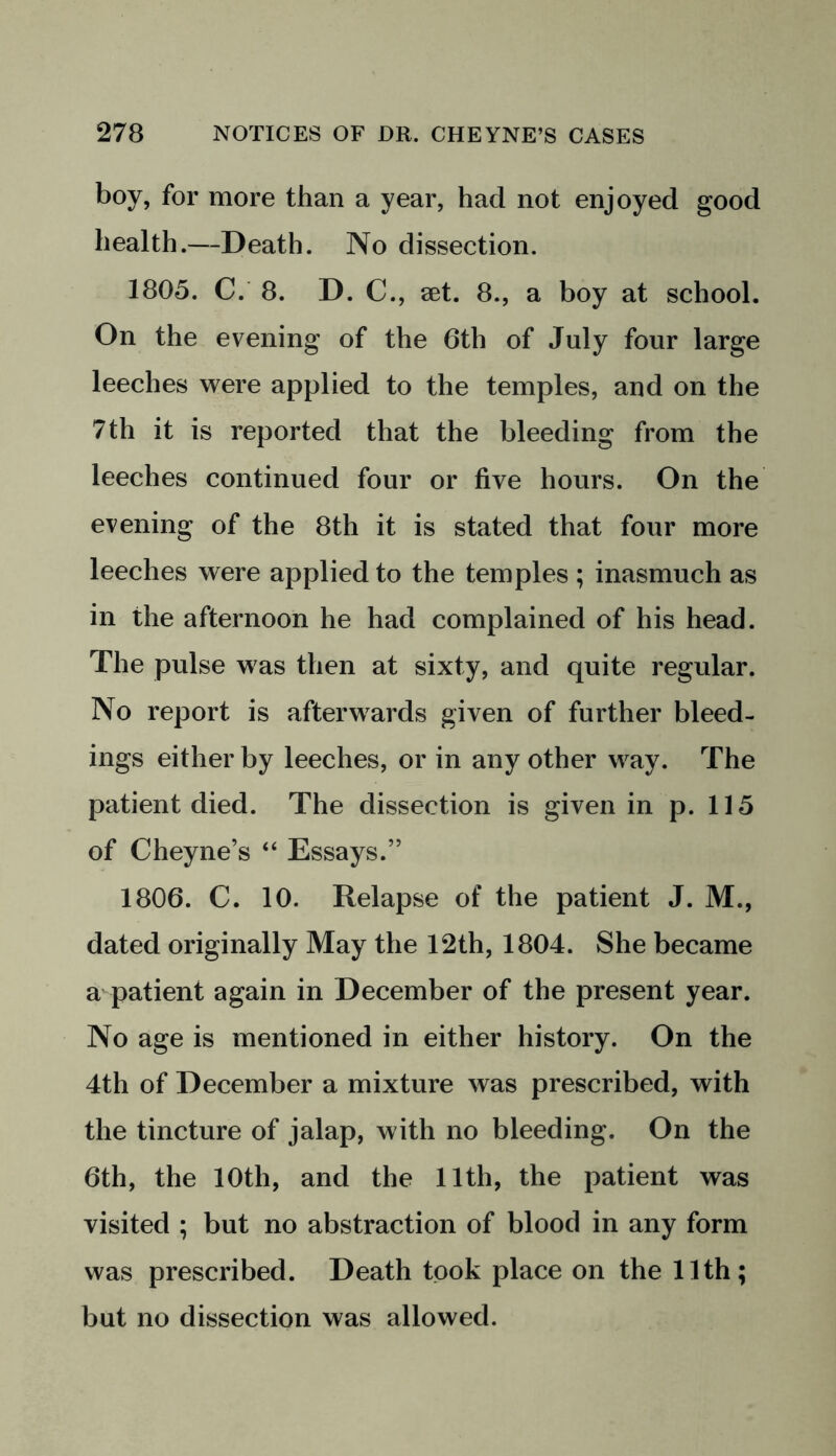 boy, for more than a year, had not enjoyed good health.—Death. No dissection. 1805. C. 8. D. C., set. 8., a boy at school. On the evening of the 6th of July four large leeches were applied to the temples, and on the 7 th it is reported that the bleeding from the leeches continued four or five hours. On the evening of the 8th it is stated that four more leeches were applied to the temples ; inasmuch as in the afternoon he had complained of his head. The pulse was then at sixty, and quite regular. No report is afterwards given of further bleed- ings either by leeches, or in any other way. The patient died. The dissection is given in p. 115 of Cheyne’s “ Essays.” 1806. C. 10. Relapse of the patient J. M., dated originally May the 12th, 1804. She became a patient again in December of the present year. No age is mentioned in either history. On the 4th of December a mixture was prescribed, with the tincture of jalap, with no bleeding. On the 6th, the 10th, and the 11th, the patient was visited ; but no abstraction of blood in any form was prescribed. Death took place on the 11th; but no dissection was allowed.