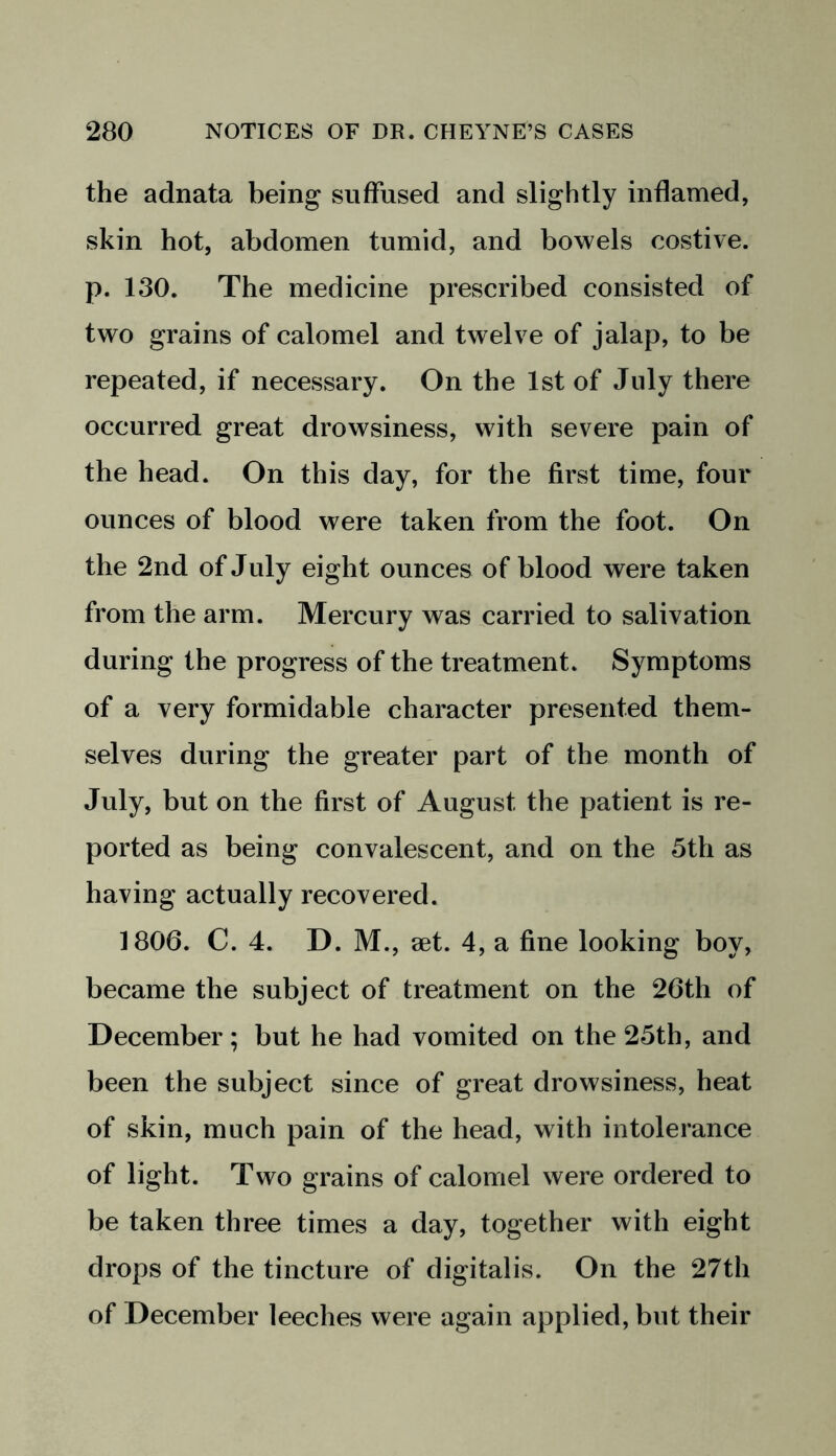 the adnata being suffused and slightly inflamed, skin hot, abdomen tumid, and bowels costive, p. 130. The medicine prescribed consisted of two grains of calomel and twelve of jalap, to be repeated, if necessary. On the 1st of July there occurred great drowsiness, with severe pain of the head. On this day, for the first time, four ounces of blood were taken from the foot. On the 2nd of July eight ounces of blood were taken from the arm. Mercury was carried to salivation during the progress of the treatment. Symptoms of a very formidable character presented them- selves during the greater part of the month of July, but on the first of August the patient is re- ported as being convalescent, and on the 5th as having actually recovered. 1806. C. 4. D. M., set. 4, a fine looking boy, became the subject of treatment on the 26th of December; but he had vomited on the 25th, and been the subject since of great drowsiness, heat of skin, much pain of the head, with intolerance of light. Two grains of calomel were ordered to be taken three times a day, together with eight drops of the tincture of digitalis. On the 27th of December leeches were again applied, but their