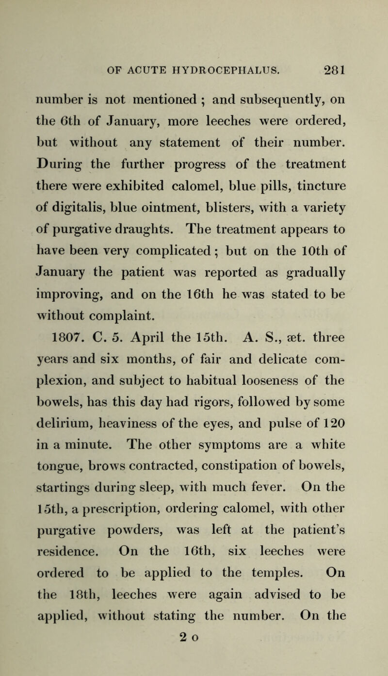 number is not mentioned ; and subsequently, on the 6th of January, more leeches were ordered, but without any statement of their number. During the further progress of the treatment there were exhibited calomel, blue pills, tincture of digitalis, blue ointment, blisters, with a variety of purgative draughts. The treatment appears to have been very complicated; but on the 10th of January the patient was reported as gradually improving, and on the 16th he was stated to be without complaint. 1807. C. 5. April the 15th. A. S., set. three years and six months, of fair and delicate com- plexion, and subject to habitual looseness of the bowels, has this day had rigors, followed by some delirium, heaviness of the eyes, and pulse of 120 in a minute. The other symptoms are a white tongue, brows contracted, constipation of bowels, startings during sleep, with much fever. On the 15th, a prescription, ordering calomel, with other purgative powders, was left at the patient’s residence. On the 16th, six leeches were ordered to be applied to the temples. On the 18th, leeches were again advised to be applied, without stating the number. On the 2 o
