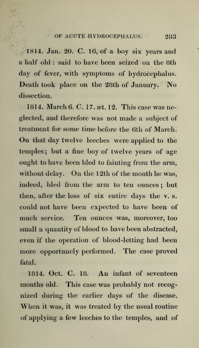 1814. Jan. 20. C. 16, of a boy six years and a half old : said to have been seized on the 8th day of fever, with symptoms of hydrocephalus. Death took place on the 28th of January* No dissection. 1814. March 6. C. 17. set. 12. This case was ne- glected, and therefore was not made a subject of treatment for some time before the 6th of March. On that day twelve leeches were applied to the temples; but a fine boy of twelve years of age ought to have been bled to fainting from the arm, without delay. On the 12th of the month he was, indeed, bled from the arm to ten ounces; but then, after the loss of six entire days the v. s. could not have been expected to have been of much service. Ten ounces was, moreover, too small a quantity of blood to have been abstracted, even if the operation of blood-letting had been more opportunely performed. The case proved fatal. 1814. Oct. C. 18. An infant of seventeen months old. This case was probably not recog- nized during the earlier days of the disease. When it was, it was treated by the usual routine of applying a few leeches to the temples, and of