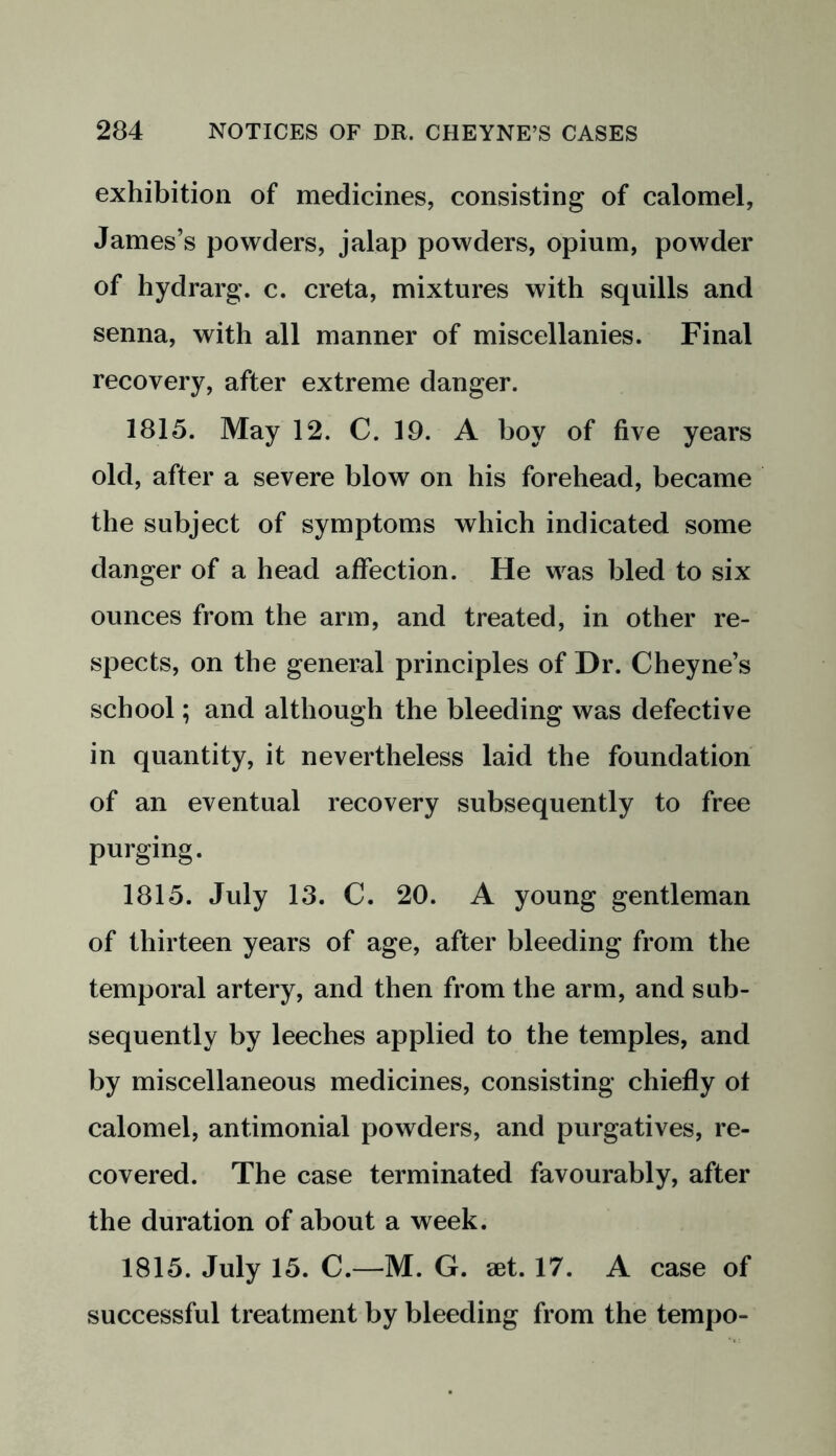 exhibition of medicines, consisting of calomel, James’s powders, jalap powders, opium, powder of hydrarg. c. creta, mixtures with squills and senna, with all manner of miscellanies. Final recovery, after extreme danger. 1815. May 12. C. 19. A boy of five years old, after a severe blow on his forehead, became the subject of symptoms which indicated some danger of a head affection. He was bled to six ounces from the arm, and treated, in other re- spects, on the general principles of Dr. Cheyne’s school; and although the bleeding was defective in quantity, it nevertheless laid the foundation of an eventual recovery subsequently to free purging. 1815. July 13. C. 20. A young gentleman of thirteen years of age, after bleeding from the temporal artery, and then from the arm, and sub- sequently by leeches applied to the temples, and by miscellaneous medicines, consisting chiefly ot calomel, antimonial powders, and purgatives, re- covered. The case terminated favourably, after the duration of about a week. 1815. July 15. C.—M. G. aet. 17. A case of successful treatment by bleeding from the tempo-