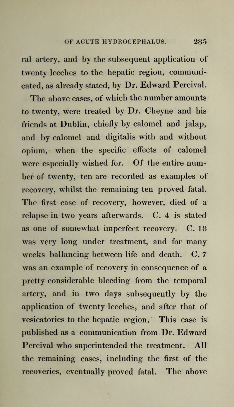 ral artery, and by the subsequent application of twenty leeches to the hepatic region, communi- cated, as already stated, by Dr. Edward Percival. The above cases, of which the number amounts to twenty, were treated by Dr. Cheyne and his friends at Dublin, chiefly by calomel and jalap, and by calomel and digitalis with and without opium, when the specific effects of calomel were especially wished for. Of the entire num- ber of twenty, ten are recorded as examples of recovery, whilst the remaining ten proved fatal. The first case of recovery, however, died of a relapse in two years afterwards. C. 4 is stated as one of somewhat imperfect recovery. C. 18 was very long under treatment, and for many weeks ballancing between life and death. C. 7 was an example of recovery in consequence of a pretty considerable bleeding from the temporal artery, and in two days subsequently by the application of twenty leeches, and after that of vesicatories to the hepatic region. This case is published as a communication from Dr. Edward Percival who superintended the treatment. All the remaining cases, including the first of the recoveries, eventually proved fatal. The above