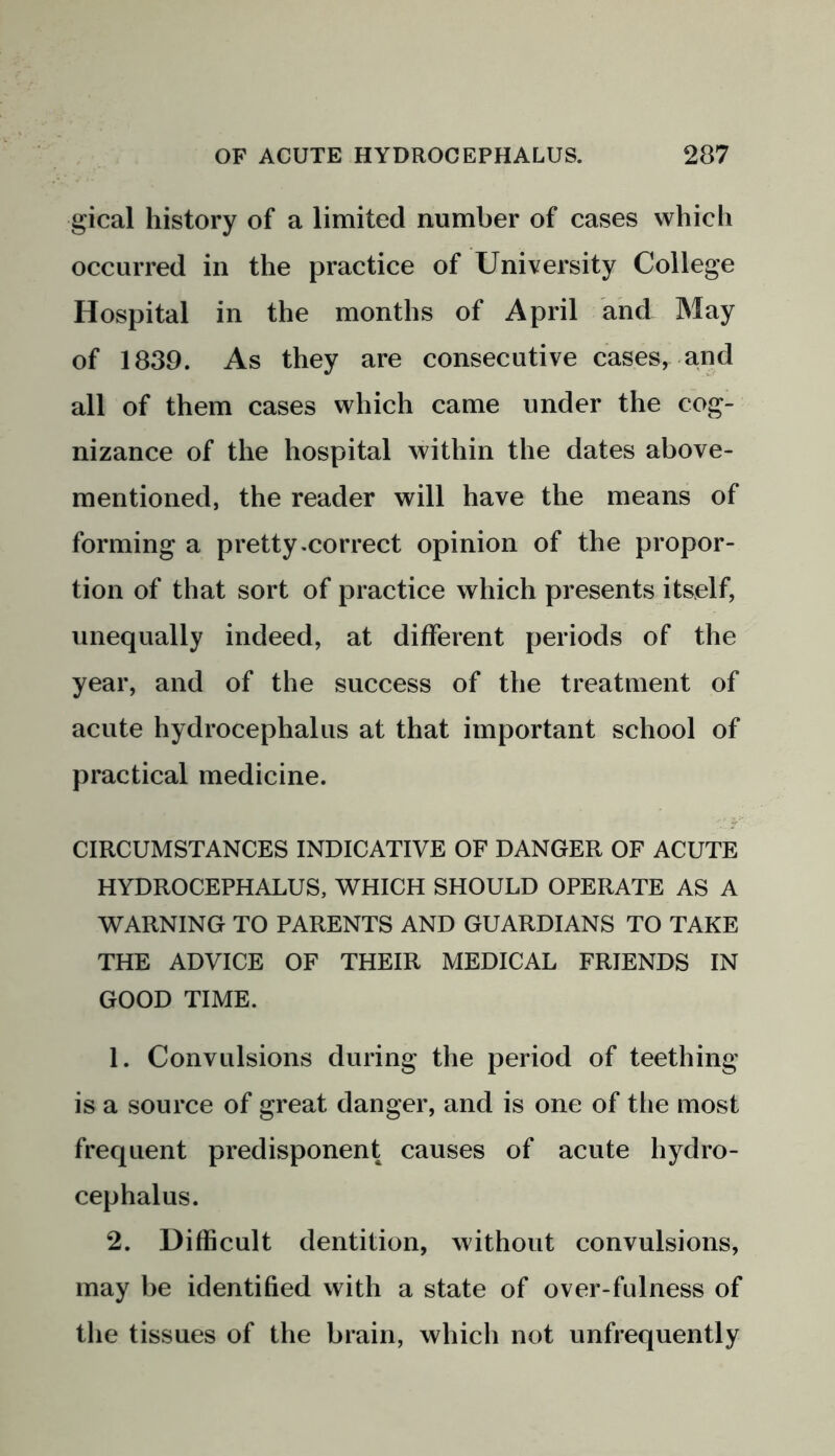 gical history of a limited number of cases which occurred in the practice of University College Hospital in the months of April and May of 1839. As they are consecutive cases, and all of them cases which came under the cog- nizance of the hospital within the dates above- mentioned, the reader will have the means of forming a pretty .correct opinion of the propor- tion of that sort of practice which presents itself, unequally indeed, at different periods of the year, and of the success of the treatment of acute hydrocephalus at that important school of practical medicine. CIRCUMSTANCES INDICATIVE OF DANGER OF ACUTE HYDROCEPHALUS, WHICH SHOULD OPERATE AS A WARNING TO PARENTS AND GUARDIANS TO TAKE THE ADVICE OF THEIR MEDICAL FRIENDS IN GOOD TIME. 1. Convulsions during the period of teething is a source of great danger, and is one of the most frequent predisponent causes of acute hydro- cephalus. 2. Difficult dentition, without convulsions, may be identified with a state of over-fulness of the tissues of the brain, which not unfrequently