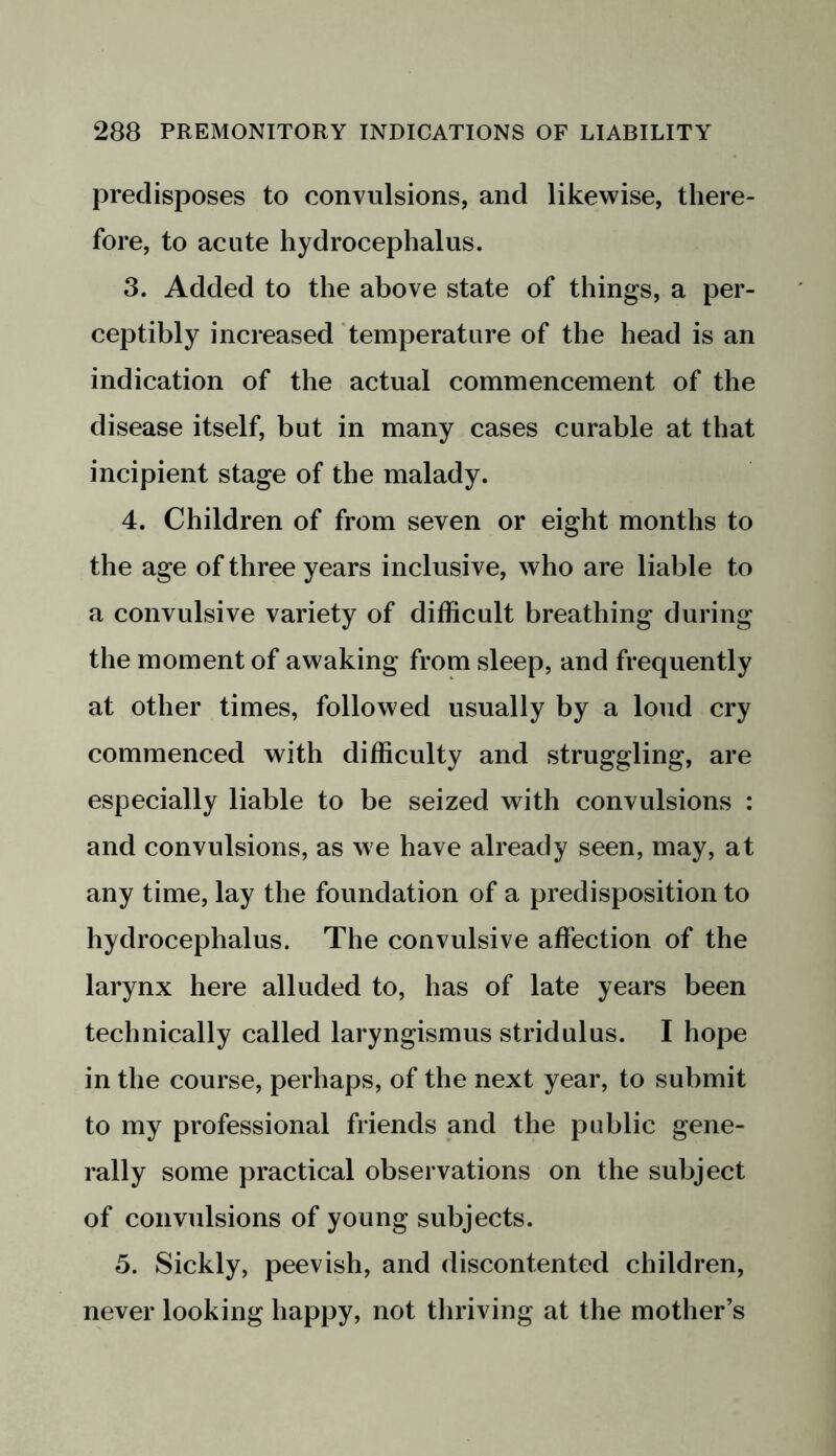 predisposes to convulsions, and likewise, there- fore, to acute hydrocephalus. 3. Added to the above state of things, a per- ceptibly increased temperature of the head is an indication of the actual commencement of the disease itself, but in many cases curable at that incipient stage of the malady. 4. Children of from seven or eight months to the age of three years inclusive, who are liable to a convulsive variety of difficult breathing during the moment of awaking from sleep, and frequently at other times, followed usually by a loud cry commenced with difficulty and struggling, are especially liable to be seized with convulsions : and convulsions, as we have already seen, may, at any time, lay the foundation of a predisposition to hydrocephalus. The convulsive affection of the larynx here alluded to, has of late years been technically called laryngismus stridulus. I hope in the course, perhaps, of the next year, to submit to my professional friends and the public gene- rally some practical observations on the subject of convulsions of young subjects. 5. Sickly, peevish, and discontented children, never looking happy, not thriving at the mother’s