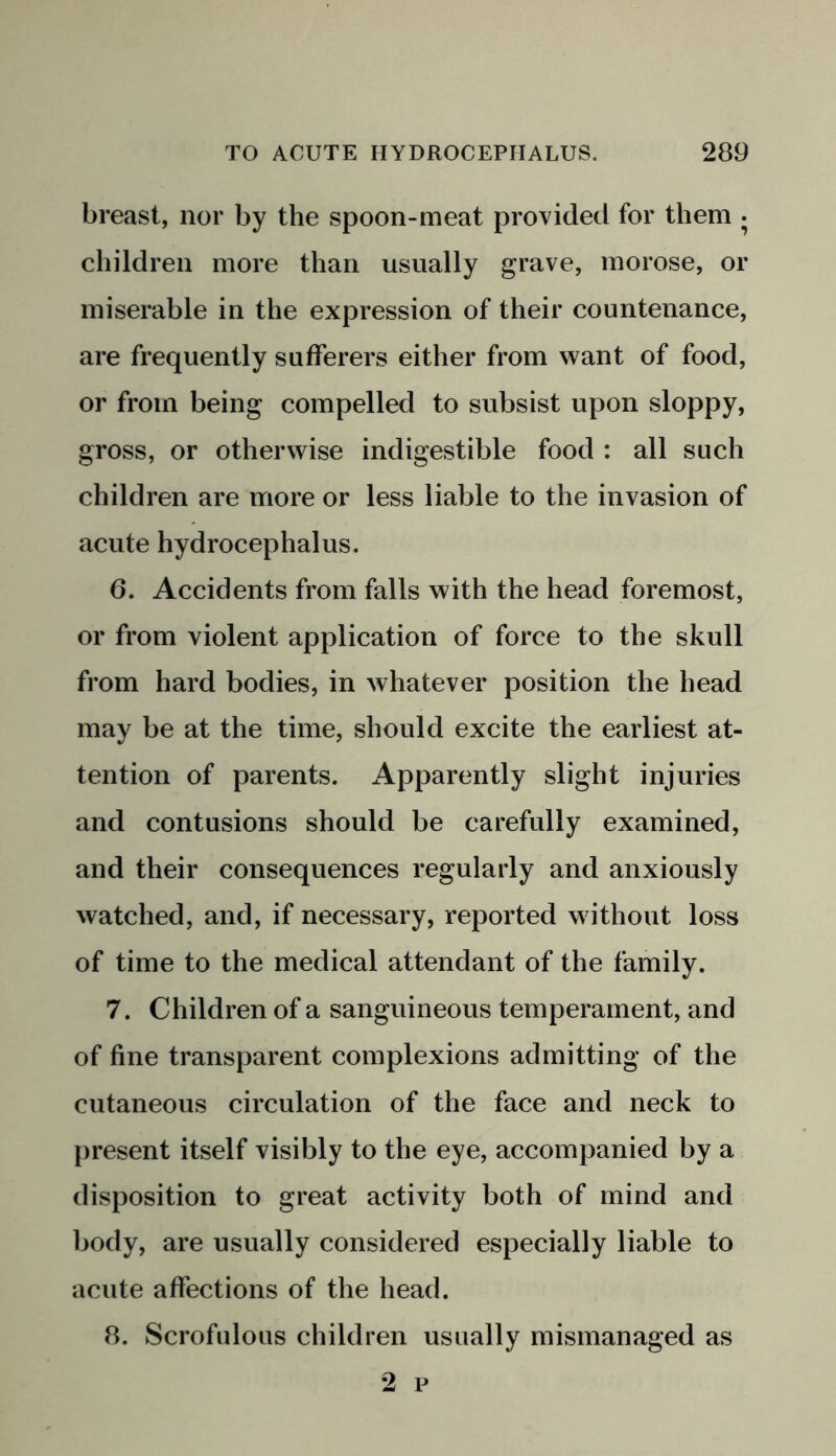 breast, nor by the spoon-meat provided for them . children more than usually grave, morose, or miserable in the expression of their countenance, are frequently sufferers either from want of food, or from being compelled to subsist upon sloppy, gross, or otherwise indigestible food : all such children are more or less liable to the invasion of acute hydrocephalus. 6. Accidents from falls with the head foremost, or from violent application of force to the skull from hard bodies, in whatever position the head may be at the time, should excite the earliest at- tention of parents. Apparently slight injuries and contusions should be carefully examined, and their consequences regularly and anxiously watched, and, if necessary, reported without loss of time to the medical attendant of the family. 7. Children of a sanguineous temperament, and of fine transparent complexions admitting of the cutaneous circulation of the face and neck to present itself visibly to the eye, accompanied by a disposition to great activity both of mind and body, are usually considered especially liable to acute affections of the head. 8. Scrofulous children usually mismanaged as 2 p