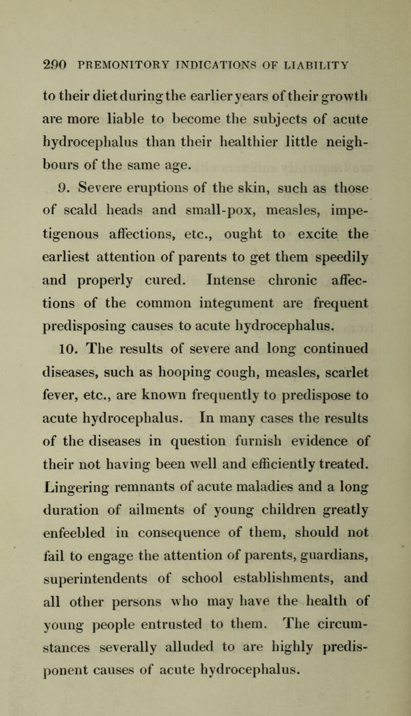to their diet during the earlier years of their growth are more liable to become the subjects of acute hydrocephalus than their healthier little neigh- bours of the same age. 9. Severe eruptions of the skin, such as those of scald heads and small-pox, measles, impe- tigenous affections, etc., ought to excite the earliest attention of parents to get them speedily and properly cured. Intense chronic affec- tions of the common integument are frequent predisposing causes to acute hydrocephalus. 10. The results of severe and long continued diseases, such as hooping cough, measles, scarlet fever, etc., are known frequently to predispose to acute hydrocephalus. In many cases the results of the diseases in question furnish evidence of their not having been well and efficiently treated. Lingering remnants of acute maladies and a long duration of ailments of young children greatly enfeebled in consequence of them, should not fail to engage the attention of parents, guardians, superintendents of school establishments, and all other persons who may have the health of young people entrusted to them. The circum- stances severally alluded to are highly predis- ponent causes of acute hydrocephalus.