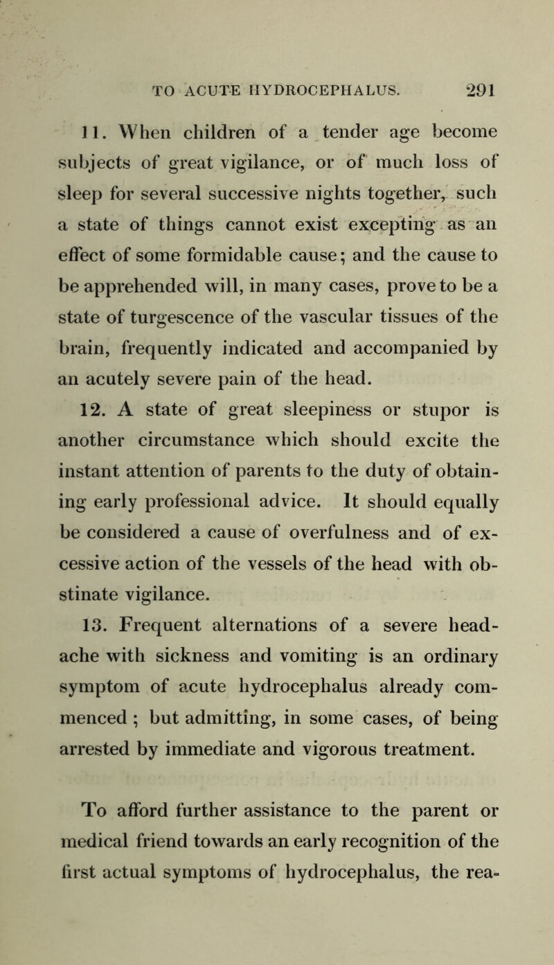 11. When children of a tender age become subjects of great vigilance, or of much loss of sleep for several successive nights together,’ such a state of things cannot exist excepting as an effect of some formidable cause; and the cause to be apprehended will, in many cases, proveto be a state of turgescence of the vascular tissues of the brain, frequently indicated and accompanied by an acutely severe pain of the head. 12. A state of great sleepiness or stupor is another circumstance which should excite the instant attention of parents to the duty of obtain- ing early professional advice. It should equally be considered a cause of overfulness and of ex- cessive action of the vessels of the head with ob- stinate vigilance. 13. Frequent alternations of a severe head- ache with sickness and vomiting is an ordinary symptom of acute hydrocephalus already com- menced ; but admitting, in some cases, of being arrested by immediate and vigorous treatment. To afford further assistance to the parent or medical friend towards an early recognition of the first actual symptoms of hydrocephalus, the rea-