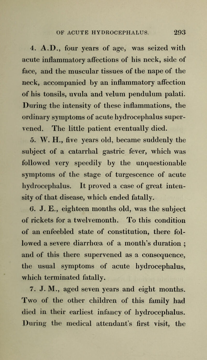 4. A.D., four years of age, was seized with acute inflammatory affections of his neck, side of face, and the muscular tissues of the nape of the neck, accompanied by an inflammatory affection of his tonsils, uvula and velum pendulum palati. During the intensity of these inflammations, the ordinary symptoms of acute hydrocephalus super- vened. The little patient eventually died. 5. W. H., five years old, became suddenly the subject of a catarrhal gastric fever, which was followed very speedily by the unquestionable symptoms of the stage of turgescence of acute hydrocephalus. It proved a case of great inten- sity of that disease, which ended fatally. 6. J. E., eighteen months old, was the subject of rickets for a twelvemonth. To this condition of an enfeebled state of constitution, there fol- lowed a severe diarrhoea of a month’s duration ; and of this there supervened as a consequence, the usual symptoms of acute hydrocephalus, which terminated fatally. 7. J. M., aged seven years and eight months. Two of the other children of this family had died in their earliest infancy of hydrocephalus. During the medical attendant’s first visit, the