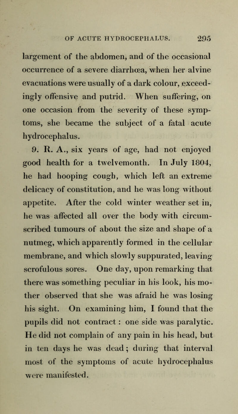 largement of the abdomen, and of the occasional occurrence of a severe diarrhoea, when her alvine evacuations were usually of a dark colour, exceed- ingly offensive and putrid. When suffering, on one occasion from the severity of these symp- toms, she became the subject of a fatal acute hydrocephalus. 9. R. A., six years of age, had not enjoyed good health for a twelvemonth. In July 1804, he had hooping cough, which left an extreme delicacy of constitution, and he was long without appetite. After the cold winter weather set in, he was affected all over the body with circum- scribed tumours of about the size and shape of a nutmeg, which apparently formed in the cellular membrane, and which slowly suppurated, leaving scrofulous sores. One day, upon remarking that there was something peculiar in his look, his mo- ther observed that she was afraid he was losing his sight. On examining him, I found that the pupils did not contract: one side was paralytic. He did not complain of any pain in his head, but in ten days he was dead; during that interval most of the symptoms of acute hydrocephalus were manifested.